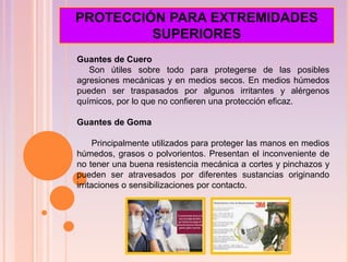 Guantes de Cuero
Son útiles sobre todo para protegerse de las posibles
agresiones mecánicas y en medios secos. En medios húmedos
pueden ser traspasados por algunos irritantes y alérgenos
químicos, por lo que no confieren una protección eficaz.
Guantes de Goma
Principalmente utilizados para proteger las manos en medios
húmedos, grasos o polvorientos. Presentan el inconveniente de
no tener una buena resistencia mecánica a cortes y pinchazos y
pueden ser atravesados por diferentes sustancias originando
irritaciones o sensibilizaciones por contacto.
PROTECCIÓN PARA EXTREMIDADES
SUPERIORES
 