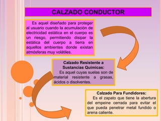 Es aquel diseñado para proteger
al usuario cuando la acumulación de
electricidad estática en el cuerpo es
un riesgo, permitiendo disipar la
estática del cuerpo a tierra en
aquellos ambientes donde existan
atmósferas muy volátiles.
Calzado Resistente a
Sustancias Químicas:
Es aquel cuyas suelas son de
material resistente a grasas,
ácidos o disolventes.
CALZADO CONDUCTOR
Calzado Para Fundidores:
Es el zapato que tiene la abertura
del empeine cerrada para evitar el
que pueda penetrar metal fundido o
arena caliente.
 
