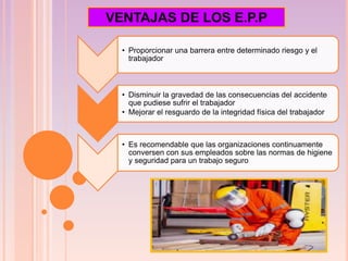 VENTAJAS DE LOS E.P.P
• Proporcionar una barrera entre determinado riesgo y el
trabajador
• Disminuir la gravedad de las consecuencias del accidente
que pudiese sufrir el trabajador
• Mejorar el resguardo de la integridad física del trabajador
• Es recomendable que las organizaciones continuamente
conversen con sus empleados sobre las normas de higiene
y seguridad para un trabajo seguro
 