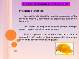 Protección a la Cabeza.
Los cascos de seguridad proveen protección contra
casos de impacto y penetración de objetos que caen sobre
la cabeza.
Los cascos de seguridad también pueden proteger
contra choques eléctricos y quemaduras.
El casco protector no se debe caer de la cabeza
durante las actividades de trabajo, para evitar esto puede
usarse una correa sujetada a la quijada.
CLASIFICACIÓN DE LOS E.P.P.
 