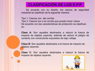 De acuerdo con su diseño, los cascos de seguridad
industrial se clasifican de la siguiente manera.
Tipo 1: Cascos con ala corrida.
Tipo 2: Cascos son a la corrida que puede incluir visera
De acuerdo con las características de protección se clasifican
en:
Clase A: Son aquellos destinados a reducir la fuerza de
impacto de objetos cayendo, además de reducir el peligro de
contacto con conductores expuestos de bajo voltaje.
Clase B: Son aquellos destinados a la fuerza de impacto de
objetos cayendo.
Clase C: Son aquellos destinados a reducir la fuerza de
impacto de objetos cayendo.
CLASIFICACIÓN DE LOS E.P.P.
 