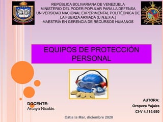AUTORA:
Oropeza Yajaira
CI-V 4.115.680
Catia la Mar, diciembre 2020
REPÚBLICA BOLIVARIANA DE VENEZUELA
MINISTERIO DEL PODER POPULAR PARA LA DEFENSA
UNIVERSIDAD NACIONAL EXPERIMENTAL POLITÉCNICA DE
LA FUERZA ARMADA (U.N.E.F.A.)
MAESTRÍA EN GERENCIA DE RECURSOS HUMANOS
EQUIPOS DE PROTECCIÓN
PERSONAL
DOCENTE:
Arcaya Nicolás
 