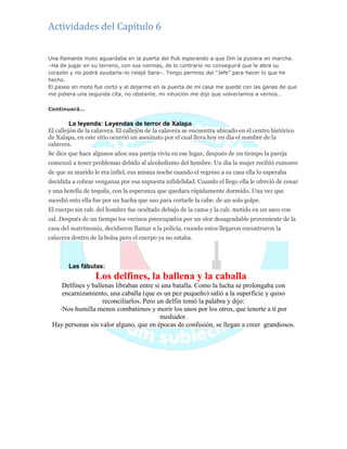 Actividades del Capítulo 6
Una flamante moto aguardaba en la puerta del Pub esperando a que Om la pusiera en marcha.
–Ha de jugar en su terreno, con sus normas, de lo contrario no conseguirá que le abra su
corazón y no podrá ayudarla–lo relajó Sara–. Tengo permiso del ―Jefe‖ para hacer lo que he
hecho.
El paseo en moto fue corto y al dejarme en la puerta de mi casa me quedé con las ganas de que
me pidiera una segunda cita, no obstante, mi intuición me dijo que volveríamos a vernos…
Continuará…
La leyenda: Leyendas de terror de Xalapa
El callejón de la calavera. El callejón de la calavera se encuentra ubicado en el centro histórico
de Xalapa, en este sitio ocurrió un asesinato por el cual lleva hoy en dia el nombre de la
calavera.
Se dice que hace algunos años una pareja vivía en ese lugar, después de un tiempo la pareja
comenzó a tener problemas debido al alcoholismo del hombre. Un día la mujer recibió rumores
de que su marido le era infiel, esa misma noche cuando el regreso a su casa ella lo esperaba
decidida a cobrar venganza por esa supuesta infidelidad. Cuando el llego ella le ofreció de cenar
y una botella de tequila, con la esperanza que quedara rápidamente dormido. Una vez que
sucedió esto ella fue por un hacha que uso para cortarle la cabe. de un solo golpe.
El cuerpo sin cab. del hombre fue ocultado debajo de la cama y la cab. metido en un saco con
cal. Después de un tiempo los vecinos preocupados por un olor desagradable proveniente de la
casa del matrimonio, decidieron llamar a la policía, cuando estos llegaron encontraron la
calavera dentro de la bolsa pero el cuerpo ya no estaba.
Las fábulas:
Los delfines, la ballena y la caballa
Delfines y ballenas libraban entre sí una batalla. Como la lucha se prolongaba con
encarnizamiento, una caballa (que es un pez pequeño) salió a la superficie y quiso
reconciliarlos. Pero un delfin tomó la palabra y dijo:
-Nos humilla menos combatirnos y morir los unos por los otros, que tenerte a tí por
mediador.
Hay personas sin valor alguno, que en épocas de confusión, se llegan a creer grandiosos.
 