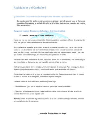 Actividades del Capítulo 6
¿Cuáles son las características que distinguen a los diferentes tipos de textos?
Se pueden escribir tanto en verso como en prosa y por el género -por la forma de
expresión, los rasgos, la actitud del autor y la función que cumple- pueden ser: épico,
lírico y dramático.
Busque un ejemplo de cada uno de los tipos de textos descritos.
El cuento: La zorra y el chivo en el pozo
Había una vez una zorra, que por descuido, dio con sus pobres huesos en el fondo de un profundo
pozo, del que por más que lo intentaba, le era imposible salir.
Afortunadamente para ella, al poco rato, apareció un joven e inocente chivo, con la intención de
saciar su sed. Cuando vio a la zorra en el fondo del pozo, quiso conocer cual era la calidad del
agua que iba a beber. La zorra le dijo, que era el mejor agua que había probado nunca y que para
que pudiera comprobarlo mejor, era necesario que bajará hasta el fondo.
Haciendo caso a las palabras de la zorra, bajó hasta donde ella se encontraba y tras beber el agua
que necesitaba, se dio cuenta que era imposible salir de allí por sí mismo.
No te preocupes-dijo la zorra- conozco una manera de salir de este pozo. Para conseguirlo, debes
dejarme que yo trepe por tu cuerpo y cuando esté arriba, yo te ayudaré a salir de aquí.
Creyendo en las palabras de la zorra, el chivo se prestó a ello. Desgraciadamente para él, cuando
la zorra se vio libre de su desgracia, comenzó a alejarse del lugar.
Dándose cuenta el chivo de que no pensaba ayudarle, dijo:
- Zorra mentirosa, ¿por qué te alejas sin darme la ayuda que habías prometido?
- Oye chivo, si fueras tan listo como cabellos tiene tu barba, no te hubieras lanzado al pozo sin
conocer de antemano si ibas a poder salir.
Moraleja: antes de prometer alguna cosa, piensa en si vas a poder hacerlo por ti mismo, sin tener
en cuenta la opinión de los demás.
La novela: Tropecé con un ángel
 