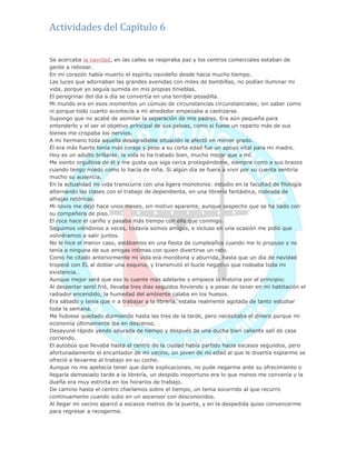 Actividades del Capítulo 6
Se acercaba la navidad, en las calles se respiraba paz y los centros comerciales estaban de
gente a rebosar.
En mi corazón había muerto el espíritu navideño desde hacia mucho tiempo.
Las luces que adornaban las grandes avenidas con miles de bombillas, no podían iluminar mi
vida, porque yo seguía sumida en mis propias tinieblas.
El peregrinar del día a día se convertía en una terrible pesadilla.
Mi mundo era en esos momentos un cúmulo de circunstancias circunstanciales; sin saber como
ni porque todo cuanto acontecía a mí alrededor empezaba a caotizarse.
Supongo que no acabé de asimilar la separación de mis padres. Era aún pequeña para
entenderlo y el ser el objetivo principal de sus peleas, como si fuese un reparto más de sus
bienes me crispaba los nervios.
A mi hermano toda aquella desagradable situación le afectó en menor grado.
Él era más fuerte tenía más coraje y pese a su corta edad fue un apoyo vital para mi madre.
Hoy es un adulto brillante, la vida lo ha tratado bien, mucho mejor que a mí.
Me siento orgullosa de él y me gusta que siga cerca protegiéndome, siempre corro a sus brazos
cuando tengo miedo como lo hacía de niña. Si algún día se fuera a vivir por su cuenta sentiría
mucho su ausencia.
En la actualidad mi vida transcurre con una ligera monotonía: estudio en la facultad de filología
alternando las clases con el trabajo de dependienta, en una librería fantástica, rodeada de
alhajas retóricas.
Mi novio me dejó hace unos meses, sin motivo aparente, aunque sospecho que se ha liado con
su compañera de piso.
El roce hace el cariño y pasaba más tiempo con ella que conmigo.
Seguimos viéndonos a veces, todavía somos amigos, e incluso en una ocasión me pidió que
volviéramos a salir juntos.
No le hice el menor caso, estábamos en una fiesta de cumpleaños cuando me lo propuso y no
tenía a ninguna de sus amigas intimas con quien divertirse un rato.
Como he citado anteriormente mi vida era monótona y aburrida, hasta que un día de navidad
tropecé con ÉL al doblar una esquina, y transmutó el bucle negativo que rodeaba toda mi
existencia…
Aunque mejor será que eso lo cuente más adelante y empiece la historia por el principio:
Al despertar sentí frió, llevaba tres días seguidos lloviendo y a pesar de tener en mi habitación el
radiador encendido, la humedad del ambiente calaba en los huesos.
Era sábado y tenía que ir a trabajar a la librería, estaba realmente agotada de tanto estudiar
toda la semana.
Me hubiese quedado durmiendo hasta las tres de la tarde, pero necesitaba el dinero porque mi
economía últimamente iba en descenso.
Desayuné rápido yendo apurada de tiempo y después de una ducha bien caliente salí de casa
corriendo.
El autobús que llevaba hasta el centro de la ciudad había partido hacia escasos segundos, pero
afortunadamente el encantador de mi vecino, un joven de mi edad al que le divertía espiarme se
ofreció a llevarme al trabajo en su coche.
Aunque no me apetecía tener que darle explicaciones, no pude negarme ante su ofrecimiento o
llegaría demasiado tarde a la librería, un despido inoportuno era lo que menos me convenía y la
dueña era muy estricta en los horarios de trabajo.
De camino hasta el centro charlamos sobre el tiempo, un tema socorrido al que recurro
continuamente cuando subo en un ascensor con desconocidos.
Al llegar mi vecino aparcó a escasos metros de la puerta, y en la despedida quiso convencerme
para regresar a recogerme.
 