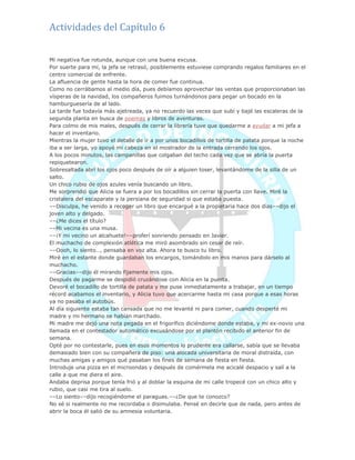 Actividades del Capítulo 6
Mi negativa fue rotunda, aunque con una buena excusa.
Por suerte para mí, la jefa se retrasó, posiblemente estuviese comprando regalos familiares en el
centro comercial de enfrente.
La afluencia de gente hasta la hora de comer fue continua.
Como no cerrábamos al medio día, pues debíamos aprovechar las ventas que proporcionaban las
vísperas de la navidad, los compañeros fuimos turnándonos para pegar un bocado en la
hamburguesería de al lado.
La tarde fue todavía más ajetreada, ya no recuerdo las veces que subí y bajé las escaleras de la
segunda planta en busca de poemas y libros de aventuras.
Para colmo de mis males, después de cerrar la librería tuve que quedarme a ayudar a mi jefa a
hacer el inventario.
Mientras la mujer tuvo el detalle de ir a por unos bocadillos de tortilla de patata porque la noche
iba a ser larga, yo apoyé mi cabeza en el mostrador de la entrada cerrando los ojos.
A los pocos minutos, las campanillas que colgaban del techo cada vez que se abría la puerta
repiquetearon.
Sobresaltada abrí los ojos poco después de oír a alguien toser, levantándome de la silla de un
salto.
Un chico rubio de ojos azules venía buscando un libro.
Me sorprendió que Alicia se fuera a por los bocadillos sin cerrar la puerta con llave. Miré la
cristalera del escaparate y la persiana de seguridad si que estaba puesta.
––Disculpa, he venido a recoger un libro que encargué a la propietaria hace dos días––dijo el
joven alto y delgado.
––¿Me dices el título?
––Mi vecina es una musa.
––¡Y mi vecino un alcahuete!––proferí sonriendo pensado en Javier.
El muchacho de complexión atlética me miró asombrado sin cesar de reír.
––Oooh, lo siento…, pensaba en voz alta. Ahora te busco tu libro.
Miré en el estante donde guardaban los encargos, tomándolo en mis manos para dárselo al
muchacho.
––Gracias––dijo él mirando fijamente mis ojos.
Después de pagarme se despidió cruzándose con Alicia en la puerta.
Devoré el bocadillo de tortilla de patata y me puse inmediatamente a trabajar, en un tiempo
récord acabamos el inventario, y Alicia tuvo que acercarme hasta mi casa porque a esas horas
ya no pasaba el autobús.
Al día siguiente estaba tan cansada que no me levanté ni para comer, cuando desperté mi
madre y mi hermano se habían marchado.
Mi madre me dejó una nota pegada en el frigorífico diciéndome donde estaba, y mi ex-novio una
llamada en el contestador automático excusándose por el plantón recibido el anterior fin de
semana.
Opté por no contestarle, pues en esos momentos lo prudente era callarse, sabía que se llevaba
demasiado bien con su compañera de piso: una alocada universitaria de moral distraída, con
muchas amigas y amigos qué pasaban los fines de semana de fiesta en fiesta.
Introduje una pizza en el microondas y después de comérmela me acicalé despacio y salí a la
calle a que me diera el aire.
Andaba deprisa porque tenía frió y al doblar la esquina de mi calle tropecé con un chico alto y
rubio, que casi me tira al suelo.
––Lo siento––dijo recogiéndome el paraguas.––¿De que te conozco?
No sé si realmente no me recordaba o disimulaba. Pensé en decirle que de nada, pero antes de
abrir la boca él salió de su amnesia voluntaria.
 