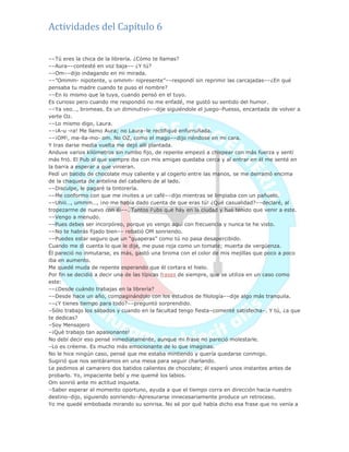 Actividades del Capítulo 6
––Tú eres la chica de la librería. ¿Cómo te llamas?
––Aura––contesté en voz baja–– ¿Y tú?
––Om––dijo indagando en mi mirada.
––‖Ommm- nipotente, u ommm- nipresente‖––respondí sin reprimir las carcajadas––¿En qué
pensaba tu madre cuando te puso el nombre?
––En lo mismo que la tuya, cuando pensó en el tuyo.
Es curioso pero cuando me respondió no me enfadé, me gustó su sentido del humor.
––Ya veo…, bromeas. Es un diminutivo––dije siguiéndole el juego–Puesss, encantada de volver a
verte Oz.
––Lo mismo digo, Laura.
––¡A-u -ra! Me llamo Aura; no Laura–le rectifiqué enfurruñada.
––¡OM!, me-lla-mo- om. No OZ, como el mago––dijo riéndose en mi cara.
Y tras darse media vuelta me dejó allí plantada.
Anduve varios kilómetros sin rumbo fijo, de repente empezó a chispear con más fuerza y sentí
más frió. El Pub al que siempre iba con mis amigas quedaba cerca y al entrar en él me senté en
la barra a esperar a que vinieran.
Pedí un batido de chocolate muy caliente y al cogerlo entre las manos, se me derramó encima
de la chaqueta de antelina del caballero de al lado.
––Disculpe, le pagaré la tintorería.
––Me conformo con que me invites a un café––dijo mientras se limpiaba con un pañuelo.
––Uhiii…, ummm…, ¡no me había dado cuenta de que eras tú! ¿Qué casualidad?––declaré, al
tropezarme de nuevo con él––. Tantos Pubs que hay en la ciudad y has tenido que venir a este.
––Vengo a menudo.
––Pues debes ser incorpóreo, porque yo vengo aquí con frecuencia y nunca te he visto.
––No te habrás fijado bien–– rebatió OM sonriendo.
––Puedes estar seguro que un ―guaperas‖ como tú no pasa desapercibido.
Cuando me di cuenta lo que le dije, me puse roja como un tomate; muerta de vergüenza.
Él pareció no inmutarse, es más, gastó una broma con el color de mis mejillas que poco a poco
iba en aumento.
Me quedé muda de repente esperando que él cortara el hielo.
Por fin se decidió a decir una de las típicas frases de siempre, que se utiliza en un caso como
este:
––¿Desde cuándo trabajas en la librería?
––Desde hace un año, compaginándolo con los estudios de filología––dije algo más tranquila.
––¿Y tienes tiempo para todo?––preguntó sorprendido.
–Sólo trabajo los sábados y cuando en la facultad tengo fiesta–comenté satisfecha–. Y tú, ¿a que
te dedicas?
–Soy Mensajero
–¡Qué trabajo tan apasionante!
No debí decir eso pensé inmediatamente, aunque mi frase no pareció molestarle.
–Lo es créeme. Es mucho más emocionante de lo que imaginas.
No le hice ningún caso, pensé que me estaba mintiendo y quería quedarse conmigo.
Sugirió que nos sentáramos en una mesa para seguir charlando.
Le pedimos al camarero dos batidos calientes de chocolate; él esperó unos instantes antes de
probarlo. Yo, impaciente bebí y me quemé los labios.
Om sonrió ante mi actitud inquieta.
–Saber esperar el momento oportuno, ayuda a que el tiempo corra en dirección hacia nuestro
destino–dijo, siguiendo sonriendo–Apresurarse innecesariamente produce un retroceso.
Yo me quedé embobada mirando su sonrisa. No sé por qué había dicho esa frase que no venía a
 