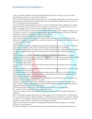Actividades del Capítulo 6
cuento, por haber bebido un sorbito de batido caliente. Quemar mi lengua no era un hecho
trascendental, aunque si lo era no tener paciencia.
Miré el reloj simulando que estaba ansiosa por ver a mis amigas, pero para ser sincera no tenía
ningunas ganas de que vinieran. Quería disfrutar el mayor tiempo posible de estar a solas con
Om, no me apetecía nada compartirlo.
En ese momento hubiese deseado que mi ex- novio me estuviese viendo, dejarme sin ninguna
explicación lógica me puso de los nervios. Aunque en el fondo de mi corazón, pero muy en el
fondo, le agradecí que no me dijera que me había puesto los cuernos.
Como por arte de magia mi deseo se vio cumplido. Giré la cabeza para recoger el abrigo que se
me cayó en el suelo, y me lleve una desagradable sorpresa que cuando miré hacia la zona del
reservado y reconocí su silueta en medio de la penumbra;
haciéndole revisión de amígdalas a otra de sus amigas.
¿Cómo podía tener tan poca cabeza de ir a los mismos sitios que yo iba, para que lo viera?
Aunque mis amigas me avisaron de su carácter libinidoso no me convencí del todo hasta que no
lo vi con mis propios ojos.
–¡Será cabrrr…!
Antes de acabar el adjetivo malsonante me contuve sustituyéndolo por el de cretino, no quería
causar mala impresión a Om con un vocabulario que normalmente yo no utilizaba.
Para justificar mi arranque de rabia tuve que contarle toda la historia. Después de haberlo hecho
me quedé sorprendida de contarle mi vida amorosa a un desconocido, el primer día que lo
conocía.
Él escuchaba atento como si realmente le importara lo que me pasaba. Sospeché escasos
segundos de que escuchara pero no atendiera, finalmente, me di cuenta que, realmente, tomaba
interés por el tema cuando se permitió hacer un breve inciso en la conversación; con un
comentario que me encantó:
–Tú te mereces algo mejor.
Lo dijo con una entonación que me encandiló mientras fijaba su mirada azul cielo en mis ojos
negros.
Mientras yo hablaba y me desahogaba de mis frustradas relaciones amorosas, él no hizo un solo
comentario de su vida privada.
Tras haberlo hecho me di cuenta que tenía que haber cerrado mi boca, no era bueno que un
futuro pretendiente supiera demasiado sobre mi vida intima, temía que me etiquetara con un
calificativo poco acertado sin conocerme de nada.
Aunque Om no parecía la clase de persona que juzgaran a los demás por lo que contaran; o al
menos esa era la impresión que a mí me daba.
Durante la conversación mire varias veces por el rabillo del ojo la zona del reservado. Mi ex-
novio sin saber que lo estaba espiando continuaba explorando minuciosamente el cuerpo de la
exuberante mujer que tenía entre sus brazos.
¿Cómo pude perder un año de mi vida saliendo con ese idiota?, pensé indignada.
Om, volvió a mirarme fijamente e hizo el segundo inciso:
–Nunca se pierde el tiempo, los aparentes errores de nuestra vida nos enseñan experiencia y
sabiduría.
Paré mi monologo de golpe pensando si él sería capaz de leer mi pensamiento, o simplemente
era un observador preciso capaz de detectar mi estado anímico a través de mis gestos, palabras
y miradas. Era mensajero y estaba acostumbrado al trato directo con los clientes, con lo cual
deduje que sería un buen conocedor de la psicología errabunda.
Llegué a la conclusión que sólo fue casualidad que la frase que dijo encajara en el contesto
preciso de mi pensamiento.
El tiempo fue pasando y me iba relajando; sorprendentemente se me estaba olvidando que a
 