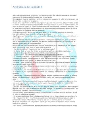 Actividades del Capítulo 6
pocos metros de mi mesa, un hombre con el que compartí algo más que arrumacos disfrutaba
gratamente de otra compañía femenina que no era la mía.
Om seguía sin despejar los labios y a mí me reconcomían las ganas de saber si tenía novia o era
libre como el revoloteo de los pájaros.
No me atreví a curiosear por temor a que pensara que era una descarada. Lógicamente si perdía
su tiempo conmigo no estaría comprometido, aunque cuando mi ex-novio lo estaba quedaba con
quien le venía en gana y yo pasaba horas esperándolo, desesperada. Y hablando del diablo, tras
de haber disfrutado de un magreo extenso con la siliconeada rubia de piernas largas, se dirigía
hacia nosotros en busca del aseo de caballeros.
El corazón comenzó a latirme con fuerza de rabia y en un impulso repentino de despecho
acerqué mis labios hacia los de Om y fingí darle un beso.
Digo fingí porque le di un beso como se lo dan los actores en las películas poniendo mis labios en
su barbilla.
No sé cuál de los dos se quedó más sorprendido por mi gesto tan imprevisto, pero cuando mi
―ex‖ se metió en el aseo de caballeros, me disculpé inmediatamente con Om explicándole mi
reacción; justificando mi comportamiento.
Omdejo escapar de una onomatopeya discreta, sin embargo, a mí me pareció oír que alguien
ponía el grito en el cielo. Sería mi novio muerto de celos.
–¡Por el amor de Dios!, ¿has visto lo que ha hecho esa mujer?
–Ha fingido darle un beso–dijo Sara a su celestial compañero, restándole importancia.
–Pero es su ángel guardián y tiene prohibido tener contacto carnal.
–¡Qué exagerado eres!–exclamó Sara–Además la chica no sabe quién es.
–Tú siempre justificando a tu discípulo. Estas situaciones deberían estar bajo control– rebatió–.
Si hubieseis mandado a esta misión a un ángel más experimentado esto no hubiese pasado.
¡Cualquier día de estos, dejáis a un ateo a las puertas del cielo!
–Mi noble y buen compañero tú serás siempre el fiel guardián del umbral del paraíso, las llaves
te pertenecen desde hace siglos.
–Sara me hago viejo… Tú perteneces a una generación moderna como la de Om, veis las cosas
desde otro prisma.
Sara se hecho a reír inmediatamente ante la observación de su compañero: En la eternidad no
se envejece. No hay espacio ni tiempo; todo lo que sube baja manteniendo el equilibrio entre los
opuestos.
–Tranquilízate y confía en él–le sugirió la celestial bendita–. Om tiene pocas plumas en las alas
pero el <<Todopoderoso>> le ha encargado esta misión, y él mejor que nadie sabrá lo que
hace.
–Tienes razón, de todos modos está te siempre vigilándolo, puede necesitarnos. Esa chica tiene
una parte negativa extremadamente fuerte–sugirió el guardia de las llaves–. No será fácil
reconducirla hacia la luz.
Ajena a la conversación divina, Aura veía por el rabillo del ojo como Ricardo salía del lavabo para
regresar junto a la rubia de la minifalda de cuero. Al llegar a su altura lasaludó mosqueado y ella
lo ignoro por completo, simulando no oírlo.
–Parece que los busque adrede–comenté, refiriéndome a Richard y a antiguos amores–. ¡A cuál
de todos es más desvergonzado!
–No lo dudes los buscas. Cada individuo atrae hacia si mismo el aprendizaje que necesita en la
vida– me confirmó Om–. ¿Realmente deseas tener una relación estable con alguien, o por el
contrario buscas ser independiente y pasar el rato con un hombre, de vez en cuando?
Me quedé estupefacta con sus palabras. Desde que mis padres se separaron ningún hombre
mereció mi confianza.
Tenía pánico a comprometerme. Aquel joven desconocido estaba revelándome una gran verdad
 