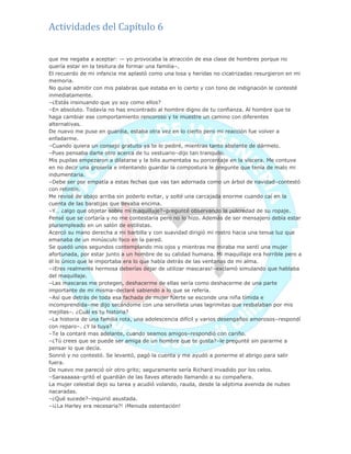 Actividades del Capítulo 6
que me negaba a aceptar: — yo provocaba la atracción de esa clase de hombres porque no
quería estar en la tesitura de formar una familia–.
El recuerdo de mi infancia me aplastó como una losa y heridas no cicatrizadas resurgieron en mi
memoria.
No quise admitir con mis palabras que estaba en lo cierto y con tono de indignación le contesté
inmediatamente.
–¿Estás insinuando que yo soy como ellos?
–En absoluto. Todavía no has encontrado al hombre digno de tu confianza. Al hombre que te
haga cambiar ese comportamiento rencoroso y te muestre un camino con diferentes
alternativas.
De nuevo me puse en guardia, estaba otra vez en lo cierto pero mi reacción fue volver a
enfadarme.
–Cuando quiera un consejo gratuito ya te lo pediré, mientras tanto abstente de dármelo.
–Pues pensaba darte otro acerca de tu vestuario–dijo tan tranquilo.
Mis pupilas empezaron a dilatarse y la bilis aumentaba su porcentaje en la víscera. Me contuve
en no decir una grosería e intentando guardar la compostura le pregunte que tenía de malo mi
indumentaria.
–Debe ser por empatía a estas fechas que vas tan adornada como un árbol de navidad–contestó
con retintín.
Me revisé de abajo arriba sin poderlo evitar, y solté una carcajada enorme cuando caí en la
cuenta de las baratijas que llevaba encima.
–Y… ¿algo que objetar sobre mi maquillaje?–pregunté observando la pulcredad de su ropaje.
Pensé que se cortaría y no me contestaría pero no lo hizo. Además de ser mensajero debía estar
pluriempleado en un salón de estilistas.
Acercó su mano derecha a mi barbilla y con suavidad dirigió mi rostro hacia una tenue luz que
emanaba de un minúsculo foco en la pared.
Se quedó unos segundos contemplando mis ojos y mientras me miraba me sentí una mujer
afortunada, por estar junto a un hombre de su calidad humana. Mi maquillaje era horrible pero a
él lo único que le importaba era lo que había detrás de las ventanas de mi alma.
–¡Eres realmente hermosa deberías dejar de utilizar mascaras!–exclamó simulando que hablaba
del maquillaje.
–Las mascaras me protegen, deshacerme de ellas sería como deshacerme de una parte
importante de mi misma–declaré sabiendo a lo que se refería.
–Así que detrás de toda esa fachada de mujer fuerte se esconde una niña tímida e
incomprendida–me dijo secándome con una servilleta unas lagrimitas que resbalaban por mis
mejillas–. ¿Cuál es tu historia?
–La historia de una familia rota, una adolescencia difícil y varios desengaños amorosos–respondí
con reparo–. ¿Y la tuya?
–Te la contaré mas adelante, cuando seamos amigos–respondió con cariño.
–¿Tú crees que se puede ser amiga de un hombre que te gusta?–le pregunté sin pararme a
pensar lo que decía.
Sonrió y no contestó. Se levantó, pagó la cuenta y me ayudó a ponerme el abrigo para salir
fuera.
De nuevo me pareció oír otro grito; seguramente sería Richard invadido por los celos.
–Saraaaaaa–gritó el guardián de las llaves alterado llamando a su compañera.
La mujer celestial dejo su tarea y acudió volando, rauda, desde la séptima avenida de nubes
nacaradas.
–¿Qué sucede?–inquirió asustada.
–¡¿La Harley era necesaria?! ¡Menuda ostentación!
 