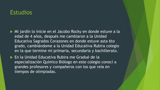 Estudios
 Mi jardín lo inicie en el Jacobo Rocky en donde estuve a la
edad de 4 años, después me cambiaron a la Unidad
Ed...