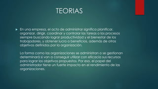 TEORIAS
 En una empresa, el acto de administrar significa planificar,
organizar, dirigir, coordinar y controlar las tareas o los procesos
siempre buscando lograr productividad y el bienestar de los
trabajadores, y obtener lucro o beneficios, además de otros
objetivos definidos por la organización.
La forma como las organizaciones se administran o se gestionan
determinará si van a conseguir utilizar con eficacia sus recursos
para lograr los objetivos propuestos. Por eso, el papel del
administrador tiene un fuerte impacto en el rendimiento de las
organizaciones.
 