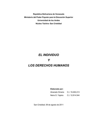 República Bolivariana de Venezuela<br />Ministerio del Poder Popular para la Educación Superior<br />Universidad de los Andes<br />Núcleo Táchira- San Cristóbal<br />EL INDIVIDUO <br />Y <br />LOS DERECHOS HUMANOS <br />Elaborado por: Alvarado OmairaC.I. 19.492.413Neira O. Yajaira C.I. 12.814.544<br />San Cristóbal, 09 de agosto de 2011<br />Introducción <br />Los derecho humanos son las libertades y facultades que tiene todo hombre para hacerse valer y respetar ante una sociedad y sobre todo para hacerse valer como persona que vale y piensa por sí misma en una comunidad. La existencia de los derechos humanos se basa en la injusticia provocada por el hombre mismo ante su inevitable lucha por conseguir el liderazgo a cualquier precio, así como lo sucedido por las diferencias raciales y étnicas del mundo han provocado actos de barbarie que resultan degradantes para la historia de la humanidad.<br />Como también, es sabido que los seres humanos son un reflejo de lo que vivimos en nuestras sociedades. La diversidad se hace presente en las sociedades con un auge cada vez mayor, en nuestro día a día interactuamos con gente de diferentes procedencias, que habla diferentes lenguas, que construye su identidad de manera diversa. Pues esta misma situación es la que viven miles de ciudadanos y ciudadanas en las civilizaciones actúales.<br />El individuo y los derechos humanos <br />Un individuo (que no se puede dividir) es cada miembro de una especie considerado aisladamente. En la especie humana, cada una de las personas es un individuo. Dentro de cualquier organización colectiva, la parte más pequeña (y por lo tanto indivisible) a la que se puede hacer referencia, es el individuo.<br />Como también, el individuo como un ser único e irrepetible que no puede ser copiado o imitado ya que cada uno surge en un ambiente específico, con determinadas capacidades físicas y en un contexto histórico-espacial determinado. Todos estos elementos lo transforman en un ser indivisible en sí mismo y particular ya que le otorgan las características y rasgos que poseerá (en gran parte) a lo largo de su vida.<br />Sin embargo, el individuo como ser humano no es un elemento previamente diseñado y preestablecido si no que, muy por el contrario, es una persona capaz de aprender, de recibir conocimientos, de adquirir capacidades y de desarrollar cultura. Aquí entra entonces el rol que el medio y la convivencia con otros individuos en sociedad ocupan para que un individuo se convierta en tal.<br />Los Derechos Humanos<br />Son aquellos que el hombre posee por el mero hecho de serlo, son inherentes a la persona y se proclaman sagrados, inalienables, imprescriptibles, fuera del alcance de cualquier poder político. Unas veces se considera que los Derechos Humanos son plasmación de ideales iusnaturalistas (de derecho natural). Existe, sin embargo, una escuela de pensamiento jurídico que, además de no apreciar dicha implicación, sostiene la postura contraria. Para algunos, los Derechos Humanos son una constante histórica, con clara raigambre en el mundo clásico; para otros, son fruto del cristianismo y de la defensa que éste hace de la persona y su dignidad. Para los más, los Derechos Humanos aparecen, como tales, en la edad moderna. Como hecho histórico, esto es incontestable.<br />Declaración Universal de Derechos Humanos<br />La Declaración Universal de Derechos Humanos, es una resolución adoptada por unanimidad en diciembre de 1948 por la Asamblea General de la Organización de las Naciones Unidas (ONU). El objetivo de esta declaración, compuesta por 30 artículos, es promover y potenciar el respeto por los Derechos Humanos y las libertades fundamentales. Dicha declaración proclama los derechos personales, civiles, políticos, económicos, sociales y culturales del hombre, los cuales sólo se ven limitados por el reconocimiento de los derechos y libertades de los demás, así como por los requisitos de moralidad, orden público y bienestar general.  <br />Entre los derechos citados por la Declaración se encuentran el derecho a la vida, a la libertad, a la seguridad personal; a no ser víctima de una detención arbitraria; a un proceso judicial justo; a la presunción de inocencia hasta que no se demuestre lo contrario; a la no invasión de la vida privada y de la correspondencia personal; a la libertad de movimiento y residencia; al asilo político; a la nacionalidad; a la propiedad; a la libertad de pensamiento, de conciencia, de religión, de opinión y de expresión; a asociarse, a formar una asamblea pacífica y a la participación en el gobierno; a la seguridad social, al trabajo, al descanso y a un nivel de vida adecuado para la salud y el bienestar; a la educación y la participación en la vida social de su comunidad. La Declaración fue concebida como parte primera de un proyecto de ley internacional sobre los derechos del hombre. <br />La Comisión de los Derechos Humanos de la ONU dirigió sus esfuerzos hacia la incorporación de los principios más fundamentales de la Declaración en varios acuerdos internacionales. En 1955 la Asamblea General autorizó dos pactos de Derechos Humanos: Uno relativo a los derechos civiles y políticos y el otro a los derechos económicos, sociales y culturales. Ambos pactos entraron en vigor en enero de 1966, tras una larga lucha para lograr que fueran ratificados. <br />Los Derechos Humanos: La eterna contradicción<br />A diario, vemos como los medios de comunicación hacen llegar hasta nosotros, de la forma más insistente y con los matices más trágicos, mensajes que reflejan la reiterada violación de los Derechos Humanos. Epidemias, analfabetismo, paro laboral, explotación del trabajo infantil, terrorismo son noticias que golpean una y otra vez nuestra sensibilidad hasta llegar a anularla. <br />No existe en la actualidad un Estado ni un grupo de poder que no invoque a su favor los Derechos Humanos y no se vanaglorie de su cumplimiento. Sin embargo, la Declaración Universal de Derechos Humanos es a la vez universalmente aceptada y universalmente incumplida. <br />Cómo explicar la contradicción<br />Si analizamos esta compleja situación, nos encontramos con dos hechos evidentes y contradictorios: por un lado el ejercicio de los Derechos Humanos corresponde al hombre individualmente o colectivamente, pero su garantía, defensa y puesta en práctica pertenece a los Estados o a los grupos políticos o económicos, que disponen de la forma efectiva de los resortes del poder. <br />Es una constante histórica que el poder se ejerce casi siempre en beneficio única y exclusivamente de aquellos que lo monopolizan. Por tanto, los Derechos Humanos son, en la práctica, manipulados arbitrariamente por los poderosos. Solo donde y cuando el ciudadano participa efectivamente en el ejercicio del poder, el disfrute de los Derechos Humanos puede cobrar auténtica realidad.<br />Distintas acepciones<br />En la actualidad la palabra derechos humanos no es la única que se utilizó para señalar los derechos inherentes al hombre, sino que son nombrados de múltiples maneras. Esto ocurre por diversas causas, entre las que podría nombrar, el diferente idioma, el uso lingüístico de cada sociedad, las diferentes culturas, la doctrina de los autores, las distintas posturas, etc.<br />Entre las diversas denominaciones tenemos:<br />Derechos del hombre:<br />Se utiliza la palabra quot;
hombrequot;
, para asignar a aquellos derechos que son inherentes a la persona, en razón de su naturaleza humana, por lo cual todos los hombres son titulares de ellos, por igual. Esta denominación tiene sus orígenes en la Declaración Francesa de 1789, la cual apunta al hombre como titular de los derechos.<br />Derechos individuales:<br />Se refiere a la individualidad de cada persona, su origen es de raíz libral-individualista, hace hincapié en que al tratarse de una persona humana u hombre, se trata de un quot;
individuoquot;
. A su vez esta expresión se le puede realizar una crítica, porque el hombre en comparación con el resto de los animales, es una persona, y no es cualquier individuo. También se le puede criticar el hecho de que al reducir al hombre a un individuo, se lo estaría apartando de la sociedad y del Estado, se estaría marcando un ser solitario y fuera de la sociedad.<br />Derechos de la persona humana:<br />Alude a que el nombre es ontológicamente una persona humana, y se encuentra relacionada con la concepción de los derechos del hombre, porque el hombre por su condición de persona humana es titular de estos derechos.<br />Derechos subjetivos:<br />Hace referencia a que lo subjetivo es lo propio de un sujeto, como es en el caso del hombre, nos estaría marcando de lo que le pertenece. Esta expresión viene en contraposición del quot;
Derecho Objetivoquot;
.<br />Derechos Públicos subjetivos:<br />Es a partir del momento en que los derechos aparecen insertados en la normativa constitucional. La palabra quot;
Públicoquot;
, nos estaría ubicando al hombre frente al estado, dentro del ámbito del derecho público. Aparecen hacia fines del siglo XVIII, con el Constitucionalismo.<br />Derechos fundamentales:<br />Al decir fundamentales, nos estamos refiriendo a la importancia de estos derechos y de su reconocimiento para todos los hombres, hoy en día también se sostiene que hablamos de derecho fundamental cuando aparecen en el derecho positivo. Pero mas allá de esta concepción, los derechos humanos al encontrarse fundados en la naturaleza humana, no pueden tomar valor en el momento en el que ingresan a una norma, porque tienen un valor anterior.<br />Derechos naturales:<br />quot;
Arrastra una fuerte carga filosófica. Lo de quot;
naturalesquot;
 parece, en primer lugar, obedecer a una profesión de fe en el Derecho Natural, en un orden natural como fundamento de los derechos del hombre; mas moderadamente, y en segundo término, significa que los derechos que le son debidos al hombre, le son debidos en razón de las exigencias propias de la naturaleza humana, con lo que de alguna manera hay que compartir la idea de que el hombre tiene naturalezaquot;
. *<br />Derechos Innatos:<br />Al decir innatos nos estamos refiriendo a que estos derechos, se encuentran en la naturaleza misma del hombre, se encuentran adheridos a él, más allá de no<br />quot;
Principios de derecho humanos y garantíasquot;
, página 132 D. Herrenford y Bidart Campos ser reconocidos por el estado.<br />Derechos Constitucionales:<br />Son los derechos que se encuentran insertados dentro de la constitución, los cuales al estar incorporados dentro de la Constitución tienen constancia y están reconocidos.<br />Derechos Positivizados:<br />Son los derechos que aparecen dentro de un orden normativo, y poseen vigencia normológica.<br />Libertades Públicas:<br />Es de origen francés y está relacionada con los derechos individuales, los derechos públicos subjetivos, los derechos civiles de primera generación, etc. Las podemos ubicar dentro de los quot;
Derechos Positivizdosquot;
. La crítica es que estas libertades no introducen a los derechos de segunda generación, o sea, los derechos sociales.<br />La denominación Derechos Humanos es la más usual en los últimos tiempos. Esta expresión la encontramos en nuestro país en el año 1958 en el famoso caso quot;
kotquot;
. La Corte Suprema las llamó así al decir que son derechos esenciales del hombre.<br />El fundamento de los derechos humanos<br />Los Derechos Humanos se fundamentan en la naturaleza humana, tales derechos le son inherentes al hombre en cuanto tal, en cuanto tiene naturaleza, esencia de tal. Desde la antigüedad ha sido buscada la explicación sobre la naturaleza humana.<br />Los estoicos, percibieron la natural inclinación a hacer el bien, considerándolo como el primer principio, innato en la naturaleza del hombre; quot;
haz el bien y evita el malquot;
.<br />Cicerón encuentra el fundamento de los derechos humanos en la recta razón, que es la encargada de discernir lo bueno en la conducta humana como justo y verdadero, y lo malo como injusto.<br />Pero a su vez, la recta razón natural es mas bien la que nos permite discernir los verdaderos derechos humanos, su alcance y jerarquía, pero no es el fundamento de los derechos humanos. Sino que, como yo he resaltado, la base de los mismos se encuentra en la naturaleza humana por lo cual estos son para todos los hombres, como consecuencia, ser la dignidad de la naturaleza humana, su fundamento.<br />La naturaleza humana otorga titularidad a estos derechos universales, inviolables e irrenunciables; por lo tanto, al encontrar allí su fundamentación, deducimos que no pertenecen al hombre por una disposición estatal, sino que le pertenecen por el solo hecho de ser persona humana.<br />Estos derechos deben ser:<br />Reconocidos: en todos los hombres por igual, este reconocimiento debe ser real y fundamental. Deben ser reconocidos para poder ser defendidos.<br />Respetados: para poder efectivamente proteger la dignidad humana y para hacer que su realización sea posible.<br />El derecho es el respeto, es la propuesta social del respeto.<br />Tutelados: una vez reconocidos y respetados, debo protegerlos, la tutela corresponde a cada hombre, al estado y a la comunidad internacional.<br />Promovidos: deben ser constantemente promovidos, esto es, que deben darse a conocer y ser elevados en todo sentido, para evitar que sean violados.<br />Podemos añadir que los derechos humanos, en cuanto a derechos subjetivos, se encuentran en dependencia con la ley natural. quot;
Lamamos ley natural a aquellas proposiciones universales del entendimiento práctico que la razón humana formula a partir del conocimiento del orden inmanente en la realidad de las cosasquot;
. <br />quot;
El Derecho, los Derechos Humanos y el valor del Derechoquot;
, Carlos I. Massini<br />La ley natural es la participación de la ley eterna en el hombre. Los principios que esta contiene corresponden a las inclinaciones del hombre.<br />El fundamento absoluto no es la voluntad del hombre, esto que no somos seres absolutos, sino limitados y contingentes.<br />Por lo tanto tendríamos que buscar el fundamento en otra parte.<br />Daniélou nos dice que ese fundamento aparece quot;
como mereciendo un respeto absoluto y que no tiene su origen en la voluntad del hombre, solo puede ser una voluntad más alta, que se impone como digna de una reverencia y una adoración absolutas. Lo absoluto moral implica un elemento de lo sagrado. El creyente reconoce este elemento en el Dios vivo. Pero cuando el agnóstico reconoce ese carácter absoluto de la ley moral, también lo está confesando, aunque no sepa su nombre.quot;
 <br />Hay otras fundamentaciones diversas entre las cuales tenemos:<br />Tesis estatista: concibe al Estado como fuente originaria de los derechos del hombre, se entiende como entidad suprema y absoluta.<br />Esta concepción es la propia de los gobiernos totalitarios, y configura un endiosamiento al Estado.<br />quot;
Habbes sostenía que las leyes legítimas, imperando hacen las cosas justas, y los que prohíben las hacen injustasquot;
. <br />Corrientes del pensamiento político liberal: un pensador que sostiene esta tesis es Rousseau con su quot;
contrato socialquot;
.<br />Creyó salir de este modo del absolutismo de Estado, salvando la libertad irrestricta e ilimitada de los individuos, pues estos, al obedecer las leyes que prescriben obligaciones y establecen derechos, no están haciendo otra cosa que obedecerse a sí mismos.<br />Por otra parte, la soberanía quot;
absolutaquot;
 del pueblo lo constituye en la fuente primaria del orden jurídico. Escribió Rousseau: quot;
Cualquiera que rehuse obedecer la voluntad general, sea obligado a ello por todo el cuerpo (...)<br />quot;
El Derecho, los Derechos Humanos y el valor del Derechoquot;
, página 150, Carlos I. Massini.<br />quot;
Guía para un Estado sistemático de la Doctrina Social de la Iglesiaquot;
, de Carmelo Palumbo.<br />Voluntad general es recta y nunca se equivoca.quot;
 <br />Posición de Kant y Kelsen: Dicen que los derechos y obligaciones son productos de la mente humana.<br />Ellos tienen la postura de que el derecho carece de contenido axiológico y ético, es solo un producto de la razón humano. Desvinculan al derecho de toda moral y ética objetiva, y lo reducen a una norma, a la ley positiva.<br />Discriminación<br />Discriminar es hacer una distinción. Esta palabra se utiliza de muchas formas, por ejemplo la discriminación estadística. Este artículo desarrolla el significado más común de la palabra: discriminación social, racial, religiosa o sexual, la cual definiremos tomando una parte del artículo 1º de la | Convención Internacional sobre la Eliminación de todas las formas de Discriminación Racial y parafraseandola de manera inductiva como: <br />«La distinción, exclusión, restricción o preferencia basada en motivos varios (sexo, raza, religión, condición social...) cuyo propósito o resultado sea anular o disminuir el reconocimiento, preferencia o ejercicio, en iguales condiciones, de los derechos humanos y libertades fundamentales en la política, la economía, la sociedad, la cultura o cualquier otra esfera de la vida pública.» <br />Formas de discriminación: <br />Una de las principales fuentes de desigualdad es la discriminación. Según Cesar Rodríguez, en su texto titulado Derecho a la igualdad, quot;
los ingresos, la clase social y la raza, factores tales como el género, el origen étnico, la nacionalidad la filiación religiosa o la ideología políticaquot;
 dan lugar a las formas de discriminación. <br />Existen ciertos grupos minoritarios que no están quot;
efectivamente incorporadosquot;
 (tomado de Peter Schuck) en la sociedad. Estos grupos están discriminados y se encuentran en una posición de quot;
subordinación perpetuaquot;
 (expresión tomada de Derecho y grupos desaventajados de Gargarella), lo cual se ve reflejado en la economía (clases menos favorecidas), en la política (estos grupos no tienen representación política) y en la vida social. Éste tipo de discriminación es la más evidente pues es la que se ve en el día a día, como por ejemplo la violencia física racial entre pandillas que se da en Estados Unidos o en Europa. <br />Uno de los mejores ejemplos de discriminación fue y sigue siendo pese a muchos avances, el de la comunidad de raza negra en Estados Unidos. A través de la historia, esta comunidad ha estado sometida a una constante exclusión/discriminación por parte de algunas partes de la sociedad. Un ejemplo de esto fue la imposibilidad que en el pasado tuvieron de acceder a la educación superior como universidades. <br />El Derecho (sistema judicial) ha sido utilizado como elemento de control por parte de de los grupos predominantes de forma a mantener el quot;
status quoquot;
 y la discriminación ha sido una de las principales fuentes de desigualdad, debido a que como están marginados de las decisiones, se les priva de ciertos derechos fundamentales como la salud y la educación entre otros. <br />Sin embargo, se han hecho esfuerzos para parar la discriminación y asegurarle a estos grupos el respeto a sus derechos a través del mismo Derecho. Un ejemplo de esto fueron las reformas jurídicas de la decada de los 70, en las que se operó de forma que sirvieran de quot;
obstáculos contra la discriminaciónquot;
(expresión tomada de Emancipación social y violencia en Colombia, escrito por Rodrigo Uprimny y Mauricio García Villegas). En el caso Colombiano podemos ver como la Corte Constitucional ha tenido un papel protagónico a través de sus decisiones, permitiendo que algunos de estos grupos que anteriormente eran discriminados obtengan representación y respeto de sus derechos fundamentales(ejemplos de esto son los indígenas, los sindicatos y los grupos de homosexuales entre otros). <br />Estos esfuerzos no deben cesar pues todos hacemos parte de una sola sociedad, de una sola comunidad en la que debemos aprender a tolerar las diferencias que se puedan dar dentro de la misma a causa de la multiplicidad cultural que existe. Es fácil desinvolucrarse del asunto de la discriminación porque no nos toca directamente,no somos nosotros quienes estamos siendo discriminados. Pero esto no puede ser así. Tenemos que tomar conciencia de que la discriminación debe desaparecer por completo y apoyar estas medidas que poco a poco la harán desaparecer. <br />Discriminación por género: <br />La discriminación de género es un fenómeno social, puesto que son necesarias representaciones de ambos sexos para que pueda darse esta situación: no existe una igualdad de género a partir de la cual denunciar la discriminación o desigualdad; al contrario: la base de este fenómeno es la supremacía de uno de los géneros. <br />Mientras que el término quot;
sexoquot;
 hace referencia a las diferencias biológicas entre hombres y mujeres, quot;
géneroquot;
 describe las funciones, derechos y responsabilidades establecidas por la sociedad y que las comunidades y sociedades consideran apropiados para hombres y mujeres. Esta serie de supuestos construidos a partir de las diferencias biológicas entre hombres y mujeres crean las identidades de género y a su vez, la discriminación de género. <br />Al tratarse de una elaboración social, el género es un concepto muy difuso. No sólo cambia con el tiempo, sino también de una cultura a otra y entre los diversos grupos dentro de una misma cultura. En consecuencia, las diferencias son una construcción social y no una característica esencial de individuos o grupos por lo tanto las desigualdades y los desequilibrios de poder no son un resultado quot;
naturalquot;
 de las diferencias biológicas. <br />En términos estatales el liberalismo ha apoyado la intervención del Estado a favor de las mujeres como personas abstractas con derechos abstractos sin examinar estas nociones en términos de género. Adicionalmente, como el hombre hegemónico es quien determina el Derecho, este ve y trata a las mujeres de la manera como los hombres las ven y las tratan. Por lo tanto, el estado liberal coercitiva y autoritariamente constituye el orden social según los intereses de los hombres como género, a través de la legitimación de sus normas, la relación con la sociedad y políticas sustantivas. Consecuentemente, el género, se mantiene como una división de poder. <br />La discriminación de género adopta diversas formas de división de poder, algunos de cuyos aspectos incluyen: <br />Derechos humanos: Aunque las leyes internacionales garantizan derechos iguales a los hombres y a las mujeres esta no es la realidad porque por motivos de género se les está negando el derecho a la tierra y a la propiedad, a los recursos financieros, al empleo y a la educación, entre otros a individuos. <br />Trabajo: En todo el mundo, tanto las mujeres como los hombres trabajan. Sin embargo, las funciones que desempeñan las mujeres son invisibles, ya que tienden a ser de una naturaleza más informal. Adicionalmente, los hombres ocupan la mayoría de las posiciones de poder y de toma de decisiones en la esfera pública, dando lugar a que las decisiones y políticas tiendan a reflejar las necesidades y preferencias de los hombres, no de las mujeres. <br />Ventajas: Los recursos mundiales están distribuidos de forma muy irregular, no sólo entre los distintos países, sino también entre los hombres y las mujeres de un mismo país. Aunque se calcula que realizan dos terceras partes del trabajo en el mundo, las mujeres sólo obtienen una tercera parte de los ingresos, y poseen menos del 1% ciento de la propiedad mundial. <br />Cabe aclarar que el hombre también es bastante discriminado en relación con la mujer, por ejemplo: <br />. En muchos países, en caso de litigio de hombre vs. mujer, la simple declaración de ella pesa más por razón de su género. <br />. En casos de divorcio, la custodia de los hijos suele quedarse con la madre. <br />. En delitos sexuales, la sociedad suele ser más benévola para con las mujeres. Por ejemplo, el exhibicionismo femenino suele considerarse un derecho, y el masculino, un crimen. Lo mismo vale para los tocamientos: no se valoran igual una nalgada de hombre a mujer que de mujer a hombre. <br />. La violencia física leve también se censura más si es de hombre a mujer y suele quedar impune en el caso contrario. Casos ejemplares son los golpes televisados, como los de la diputada Iris Varela a un periodista. <br />Añadamos a esto que la mujer a menudo es favorecida por una discriminación con base en la estancia en que se viva: infinidad de legislaciones la facultan para matar a sus hijos, si éstos se hallan en la estancia intrauterina, facultad que suele negársele al hombre (casos Laci Peterson y Erica Basoria, por ejemplo). <br />En 1989 la socialista española Carmen Cerdeira presentó ante el Pleno del Senado la proposición de ley para la reforma del Código Civil en aplicación del principio de no discriminación por razón de sexo. <br />Discriminación por Sexo <br />Este tipo de discriminación se diferencia de la discriminación por Género en que, además de que contiene a dicha discriminación (esto es, una constitución del orden social según los intereses de los hombres como género frente a las mujeres, a través de la legitimación de sus normas, la relación con la sociedad y políticas sustantivas), también habla de la orientación sexual y las identidades de género. <br />Discriminación institucional y respuestas <br />Muchos gobiernos han intentado controlar la discriminación mediante legislación en materia de derechos civiles, igualdad de oportunidades y políticas institucionales de discriminación positiva. <br />Algunos gobiernos han formalizado y apoyado la discriminación. Entre ellos se encuentra el apartheid de Sudáfrica, la segregación racial en los Estados Unidos entre la Guerra Civil y los años 1960, el quot;
problema judíoquot;
 en la Alemania nazi y los campamentos de reeducación en algunos países comunistas. <br />Incluso en democracias seculares el gobierno puede ejercer prácticas discriminatorias. La más obvia es que ofrece un mejor tratamiento a sus ciudadanos que a los no ciudadanos, por ejemplo, un ciudadano desempleado que recibe un subsidio de desempleo (fundado por los contribuyentes) que se le niega a uno que no tenga la ciudadanía. Además, el gobierno puede expulsar a los no ciudadanos, pero no tiene ese poder sobre sus ciudadanos. Ningún gobierno del mundo considera ilegal la discriminación por razón de ciudadanía.<br />La tolerancia<br />Podríamos definir la tolerancia como la aceptación de la diversidad de opinión, social, étnica, cultural y religiosa. Es la capacidad de saber escuchar y aceptar a los demás, valorando las distintas formas de entender y posicionarse en la vida, siempre que no atenten contra los derechos fundamentales de la persona...<br />La tolerancia si es entendida como respeto y consideración hacia la diferencia, como una disposición a admitir en los demás una manera de ser y de obrar distinta a la propia, o como una actitud de aceptación del legítimo pluralismo, es a todas luces una virtud de enorme importancia.<br />El mundo sueña con la tolerancia desde que es mundo, quizá porque se trata de una conquista que brilla a la vez por su presencia y por su ausencia. Se ha dicho que la tolerancia es fácil de aplaudir, difícil de practicar, y muy difícil de explicar.<br />Hay una tolerancia propia del que exige sus derechos: La oposición de Gandhi al gobierno británico de la India no es visceral sino tolerante, fruto de una necesaria prudencia. En sus discursos repetirá incansablemente que, “dado que el mal sólo se mantiene por la violencia, es necesario abstenerse de toda violencia”. Y que, “si respondemos con violencia, nuestros futuros líderes se habrán formado en una escuela de terrorismo”. ¿Les suena esto en la actualidad mundial?. Además, “si respondemos ojo por ojo, lo único que conseguiremos será un país de ciegos”.<br />Que es el Respeto<br />El Respeto es una de las bases sobre la cual se sustenta la ética y la moral en cualquier campo y en cualquier época. Tratar de explicar que es respeto, es por demás difícil, pero podemos ver donde se encuentra.<br />El respeto es aceptar y comprender tal y como son los demás, aceptar y comprender su forma de pensar aunque no sea igual que la nuestra, aunque según nosotros está equivocado, pero quien puede asegurarlo porque para nosotros; está bien los que están de acuerdo con nosotros, sino lo están; creemos que ellos están mal, en su forma de pensar, pero quien asegura que nosotros somos los portadores de la verdad, hay que aprender a Respetar y aceptar la forma de ser y pensar de los demás.<br />La diversidad social<br />La diversidad social es la expresión primaria de la diversidad cultural, pero también atañe a ella la expresión de las fallas en la distribución de la riqueza y de las oportunidades. La sociedad es el núcleo de protección y realización de lo humano es un fenómeno que permite superar las deficiencias individuales mediante la cooperación y el aporte de cada uno de sus miembros, la acción externa de otros grupos sociales puede ser la ayuda o la condena. Ninguna sociedad está exenta de ambas, pero cuando la intolerancia predomina, la injusticia y la postergación muestran la peor de la facetas de la Humanidad.<br />La diversidad cultural<br />La diversidad cultural es una fuerza motriz del desarrollo, no sólo en lo que respecta al crecimiento económico, sino como medio de tener una vida intelectual, afectiva, moral y espiritual más enriquecedora. Esta diversidad es un componente indispensable para reducir la pobreza y alcanzar la meta del desarrollo sostenible, gracias, entre otros, al dispositivo normativo, hoy día ya completo, elaborado en el ámbito cultural.<br />La diversidad religiosa<br />La diversidad religiosa se manifiesta claramente en todo el contexto de la sociedad Latinoamericana. Una explicitación que se concretiza, especialmente en los sectores populares, en la existencia de una variedad de instituciones, organizaciones, movimientos y actores religiosos que se despliegan en la complejidad y masividad de los contextos urbanos.<br />Así, frente a lo que podríamos denominar anteriormente como un monopolio del catolicismo en dichos ámbitos, hemos pasado a una presencia múltiple y heterogénea de ¨lo religioso¨ que ratifica un aparente pluralismo de hecho, vigente en los mismos. La capilla o parroquia Católica, el templo pentecostal, el Salón del Reino de los Testigos de Jehová, la capilla de los Mormones, el templo adventista o el ¨terrero¨, no solo aparecen ocupando un espacio físico sino a su vez desplegando, con diferencias, una actividad proselitista, pastoral, evangelizadora, simbólica, en la que se produce una disputa de sentido en el campo religioso con implicancias en el conjunto de la urdimbre cultural de la sociedad.<br />La Marginalidad<br /> La palabra “Marginalidad”, mayormente utilizada en América Latina a partir de los años cincuenta ha logrado alcanzar una condición impactante por el contexto de su significado.<br /> Esta palabra, de acuerdo con estudios de profesionales y expertos en la materia, se nutre de dos vertientes teóricas relacionadas entre sí. Por un lado la “Teoría del Hombre Marginal”, o de “La Personalidad Marginal”, y por el otro la teoría de la “Situación Social Marginal”.   <br />La primera de ellas, “La Teoría del Hombre Marginal o de la Personalidad Marginal”, fue introducida en la sociología norteamericana por Robert Park y Everett Stonequist, quienes analizaron al hombre marginal como un sujeto, al que su suerte, le ha llevado a vivir en dos sociedades, en dos culturas, no solo diferentes sino antagónicas. Se trata de individuos en situación de conflicto cultural, que participan de una sociedad, sintiendo al mismo tiempo atracción por otra a la cual considera dominante. Es una condición psicológica del hombre, que le permite sumirse en criterios de conducta y métodos de vida que considera acordes con su verdadera situación.<br />Al hablar de individuos con personalidad marginal, nos referimos al hombre que vive dentro de un ambiente social inferior al que le sirve de hábitat al común de la sociedad que le rodea, colectividad por la cual se siente atraído pero que a la vez rechaza por sentirse incapaz de poderla alcanzar motivado a su carencia de espíritu de superación y su falta de preparación para enfrentar los retos que involucra el alcanzar esas mejoras deseadas.  <br /> Este “Complejo de Marginalidad” caracteriza un amplio sector de la sociedad latinoamericana, la cual ha perdido valores útiles para la eficiencia productiva y la organización social. Quienes  conforman este estrato de la sociedad se distinguen por estar sumidos en la resignación, la impotencia, el abandono personal y el fatalismo. En resumen son seres humanos que poseen una ausencia total de espíritu de superación aunque, en el fondo de sus corazones y pensamientos, se sientan atraídos por la idea de formar parte de un nivel de vida que realmente es mayormente confortable y agradable. <br />Psicólogos, antropólogos y sociólogos definen esta ausencia de espíritu de motivación al logro como un complejo de inferioridad que hace al hombre evadir situaciones difíciles, que le hacen abandonar metas y objetivos importantes en su vida, para aceptar con conformidad lo poco que tiene sin procurar proyectarse hacia un futuro mejor.<br /> Las causas atribuidas a esta concepción simplista de la vida son la tradición histórica de dominio, propia de las culturas negras e indígenas avasalladas en la antigüedad por el señorío europeo, la carencia de intensidad para promover acciones tendientes a superar sus necesidades, la carencia de empuje, la pérdida de la dignidad, de  educación, de auto estima y del honor. <br /> Esta suma de valores perdidos lleva al hombre marginal a constituirse en un ser dependiente del Estado, que desea y acepta con facilidad el paternalismo, que ve al Estado todopoderoso como su única salvación, haciéndose proclive al populismo y la demagogia. <br /> La segunda vertiente, la que corresponde a “La Situación Social Marginal, deriva de condiciones que producen cambios en la vida del hombre. Esta teoría es explicable por la suma del contenido de diferentes concepciones:<br />La concepción ecológica:<br />Abarca la designación genérica de “marginales”, la cual se aplica a las aglomeraciones urbanas que se incrementan y toman asiento firme en localidades ubicadas al límite de lo que es considerado como núcleo urbano. Estas congregaciones de población son el producto de rápidos crecimientos demográficos y de la instalación de viviendas improvisadas sobre terrenos ocupados ilegalmente. <br /> <br />La concepción social: <br />Se refiere a las condiciones deplorables de vida y de trabajo que son detectadas en los barrios marginales citados con anterioridad.<br />Conclusión<br />Para concluir se puede decir que el individuo es la persona perteneciente a una clase o grupo, considerada independientemente de las demás. La cual tiene derechos humanos que son aquellas libertades, facultades, instituciones o reivindicaciones relativas a bienes primarios o básicos que incluyen a toda persona, por el simple hecho de su condición humana, para la garantía de una vida digna. Son independientes de factores particulares como el estatus, sexo, orientación sexual, etnia o nacionalidad; y son independientes o no dependen exclusivamente del ordenamiento jurídico vigente, por lo que se consideran fuente del Derecho, en concreto la denominada derecho natural.<br />Por otra parte, existen diferentes factores dentro de la sociedad que intervienen en el desenvolvimiento de cada individuo, en primera instancia la discriminación es entendida como toda forma de menosprecio, distinción o exclusión, restricción o preferencia hecha con o sin distinción por persona, grupo o institución, basada en la raza, color, sexo, religión, descendencia, origen étnico, edad, orientación sexual, o cualquier característica análoga que anule o menoscabe el reconocimiento, goce o ejercicio en condiciones de igualdad de los derechos humanos y las libertades fundamentales tanto en las esferas políticas, sociales, económicas, culturales, como en cualquier otra. Así mismo, la tolerancia es entendida como virtud, la cual consiste esencialmente en el respeto de todas las diferencias formadas por las distintas identidades de las personas y grupos que componen una sociedad o una comunidad.<br />En este mismo orden de ideas, el respecto es una de las bases sobre la cual se sustenta la ética y la moral en cualquier campo y en cualquier época. Tratar de explicar que es respeto, es por demás difícil, pero podemos ver donde se encuentra.<br />