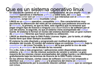 Que es un sistema computacional, de una linux en
En una era de cambios en el ambiente
                                      operativo amplia oferta
    sistemas operativos e interfaces gráficas y sobre todo, del costo que
    representa contar con un sistema operativo que interactue con el software sin
    problemas, surge con fuerza inusitada: Linux
   LINUX es un sistema operativo, compatible Unix. Dos características muy
    peculiares lo diferencian del resto de los sistemas que podemos encontrar en
    el mercado, la primera, es que es libre, esto significa que no tenemos que
    pagar ningún tipo de licencia a ninguna casa desarrolladora de software por el
    uso del mismo, la segunda, es que el sistema viene acompañado del código
    fuente. El sistema lo forman el núcleo del sistema (kernel) mas un gran numero
    de programas / librerías que hacen posible su utilización.
   LINUX se distribuye bajo la GNU Public License: Ingles , por lo tanto, el código
    fuente tiene que estar siempre accesible.
   El sistema ha sido diseñado y programado por multitud de programadores
    alrededor del mundo. El núcleo del sistema sigue en continuo desarrollo bajo la
    coordinación de Linus Torvalds, la persona de la que partió la idea de este
    proyecto, a principios de la década de los noventa.
   Día a día, más y más programas / aplicaciones están disponibles para este
    sistema, y la calidad de los mismos aumenta de versión a versión. La gran
    mayoría de los mismos vienen acompañados del código fuente y se distribuyen
    gratuitamente bajo los términos de licencia de la GNU Public License.
   En los últimos tiempos, ciertas casas de software comercial han empezado a
    distribuir sus productos para Linux y la presencia del mismo en empresas
    aumenta rápidamente por la excelente relación calidad - precio que se consigue
    con Linux.
 
