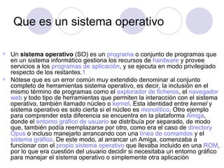 Que es un sistema operativo

 Un sistema operativo (SO) es un programa o conjunto de programas que
  en un sistema informático gestiona los recursos de hardware y provee
  servicios a los programas de aplicación, y se ejecuta en modo privilegiado
  respecto de los restantes.1
 Nótese que es un error común muy extendido denominar al conjunto
  completo de herramientas sistema operativo, es decir, la inclusión en el
  mismo término de programas como el explorador de ficheros, el navegador
  web y todo tipo de herramientas que permiten la interacción con el sistema
  operativo, también llamado núcleo o kernel. Esta identidad entre kernel y
  sistema operativo es solo cierta si el núcleo es monolítico. Otro ejemplo
  para comprender esta diferencia se encuentra en la plataforma Amiga,
  donde el entorno gráfico de usuario se distribuía por separado, de modo
  que, también podía reemplazarse por otro, como era el caso de directory
  Opus o incluso manejarlo arrancando con una línea de comandos y el
  sistema gráfico. De este modo, al arrancar un Amiga, comenzaba a
  funcionar con el propio sistema operativo que llevaba incluido en una ROM,
  por lo que era cuestión del usuario decidir si necesitaba un entorno gráfico
  para manejar el sistema operativo o simplemente otra aplicación
 