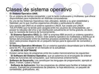 Clases de sistema operativo
   El Sistema Operativo UNIX.
   Es un sistema de tiempo compartido, y por lo tanto multiusuario y multitarea, que ofrece
    disponibilidad para implantación en distintas computadoras.
   Es uno de los Sistemas Operativos más utilizados, debido a su gran estabilidad y
    fiabilidad, por lo que muchos organismos oficiales y particulares lo utilizan.
   Una versión del UNIX es el sistema operativo LINUX, fue creado por LINUX
    TOLSTVARS que ha tenido gran acogida entre los usuarios de computadoras, por
    poseer la robustez del Unix y ser distribución actualmente en forma gratuita, es decir,
    que no necesita de licencia de funcionamiento.
     El Sistema Operativo OS/2: En 1987 la empresa IBM anunció un sistema operativo
    para microcomputadoras, el OS/2. Este sistema operativo es multitareas y distribuye el
    tiempo del procesador entre los distintos procesos existentes en cada momento; es
    decir cada proceso dispone de un pequeño tiempo para le ejecución de comandos y
    tareas.
   El Sistema Operativo Windows: Es un sistema operativo desarrollado por la Microsoft,
    para los PC, muy popular en el mercado en la actualidad.
     CLASES DE SOFTWARE
   Existen varios tipos de programas entre los cuales mencionaremos los siguientes:
     El Software del Sistema Operativo, que ya sabemos es el encargado de ordenar
    todas las funciones del computador, que mencionamos anteriormente.
   Software de Desarrollo: Los constituyen los lenguajes de programación, ejemplo el
    Basic, Fortran, Cobol y Pascal
     Software de Aplicación: Son los programas de utilidad para facilitar el trabajo del
    usuario. Ejemplo los procesadores de palabras, la hoja electrónica, un paquete de
    contabilidad, graficadores, etc.
 