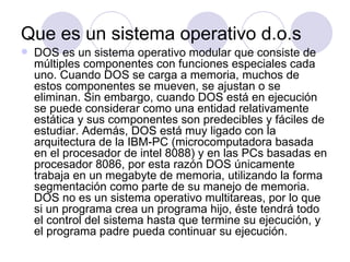 Que es un sistema operativo d.o.s
   DOS es un sistema operativo modular que consiste de
    múltiples componentes con funciones especiales cada
    uno. Cuando DOS se carga a memoria, muchos de
    estos componentes se mueven, se ajustan o se
    eliminan. Sin embargo, cuando DOS está en ejecución
    se puede considerar como una entidad relativamente
    estática y sus componentes son predecibles y fáciles de
    estudiar. Además, DOS está muy ligado con la
    arquitectura de la IBM-PC (microcomputadora basada
    en el procesador de intel 8088) y en las PCs basadas en
    procesador 8086, por esta razón DOS únicamente
    trabaja en un megabyte de memoria, utilizando la forma
    segmentación como parte de su manejo de memoria.
    DOS no es un sistema operativo multitareas, por lo que
    si un programa crea un programa hijo, éste tendrá todo
    el control del sistema hasta que termine su ejecución, y
    el programa padre pueda continuar su ejecución.
 