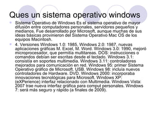 Ques un sistema operativo windows
 Sistema Operativo de Windows Es el sistema operativo de mayor
  difusión entre computadores personales, servidores pequeños y
  medianos. Fue desarrollado por Microsoft, aunque muchas de sus
  ideas básicas provinieron del Sistema Operativo Mac OS de los
  equipos Macintosh.
 4. Versiones Windows 1.0: 1985, Windows 2.0: 1987, nuevas
  aplicaciones gráficas M. Excel, M. Word. Windows 3.0: 1990, mejoró
  microprocesador, que permitía multitareas. DOS: instrucciones o
  comandos debían ser escritas desde el teclado. Windows 3.1:
  consistía en soportes multimedia. Windows 3.11: controladores
  mejorados para comunicación en red. Windows 95: primer Sistema
  Operativo gráfico de Microsoft. USB. Windows 98: incluía nuevos
  controladores de Hardware. DVD. Windows 2000: incorporaba
  innovaciones tecnológicas para Microsoft. Windows XP:
  (eXPerience) interfaz relacionado con Multimedia. Windows Vista:
  2007 trae nueva interfaz gráfica para comput personales. Windows
  7: será más seguro y rápido (a finales de 2009).
 