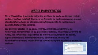 NERO WAVEEDITOR
• Nero WaveEditor le permite editar los archivos de audio en tiempo real sin
dañar el archivo original. Gracias a un formato de audio referencial interno,
el historial de edición se almacena simultáneamente, lo cual también
permite deshacer los cambios.
• Los distintos efectos (p. ej. coro, retardo, cambiador, auditorio), las
numerosas herramientas (p. ej. procesador estéreo, ecualizador, barrera de
ruido), los sofisticados algoritmos de mejora (extrapolación de banda,
supresión de ruido, eliminador de clics) así como los filtros y las
herramientas de Nero WaveEditor se suministran para ayudarle a editar sus
archivos.
 
