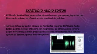 EXPSTUDIO AUDIO EDITOR
• EXPStudio Audio Editor es un editor de audio con el que puedes jugar con tus
ficheros de música, en el sentido más amplio de la palabra.
• Abre un fichero de audio, cárgalo en la interfaz visual de EXPStudio Audio
Editor, podrás mezclar el fichero con fragmentos de otros; copiar, cortar y
pegar a voluntad; realizar grabaciones externas e insertarlas en el fichero;
aplicar los efectos y filtros más variopintos.
 