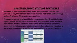 WAVEPAD AUDIO EDITING SOFTWARE
• WavePad es un completo editor de audio que te permite trabajar con
ficheros en los formatos más populares, creando y editando grabaciones, y
aplicando diversos filtros y efectos especiales.
• El programa pone a tu disposición los comandos básicos de edición (cortar,
copiar, pegar), con las que puedes mezclar fragmentos de audio o insertar
unos dentro de otros. Todas las operaciones en WavePad se realizan de
forma muy sencilla gracias a una intuitiva interfaz, totalmente visual, en la
que se muestra el espectro gráfico de onda del fichero que tengas abierto.
 