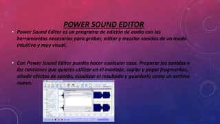 POWER SOUND EDITOR
• Power Sound Editor es un programa de edición de audio con las
herramientas necesarias para grabar, editar y mezclar sonidos de un modo
intuitivo y muy visual.
• Con Power Sound Editor puedes hacer cualquier cosa. Preparar los sonidos o
las canciones que quieres utilizar en el montaje, copiar y pegar fragmentos,
añadir efectos de sonido, ecualizar el resultado y guardarlo como un archivo
nuevo.
 