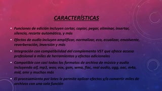 CARACTERÍSTICAS
• Funciones de edición incluyen cortar, copiar, pegar, eliminar, insertar,
silencio, recorte automático, y más
• Efectos de audio incluyen amplificar, normalizar, eco, ecualizar, envolvente,
reverberación, inversión y más
• Integración con compatibilidad del complemento VST que ofrece acceso
profesional a miles de herramientas y efectos adicionales
• Compatible con casi todos los formatos de archivo de música y audio
incluyendo aif, mp3, wav, vox, gsm, wma, flac, real audio, ogg, aac, m4a,
mid, amr y muchos más
• El procesamiento por lotes le permite aplicar efectos y/o convertir miles de
archivos con una sola función
 