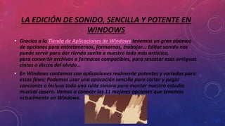 LA EDICIÓN DE SONIDO, SENCILLA Y POTENTE EN
WINDOWS
• Gracias a la Tienda de Aplicaciones de Windows tenemos un gran abanico
de opciones para entretenernos, formarnos, trabajar… Editar sonido nos
puede servir para dar rienda suelta a nuestro lado más artístico,
para convertir archivos a formatos compatibles, para rescatar esas antiguas
cintas o discos del olvido…
• En Windows contamos con aplicaciones realmente potentes y variadas para
estos fines: Podemos usar una aplicación sencilla para cortar y pegar
canciones o incluso toda una suite sonora para montar nuestro estudio
musical casero. Vamos a conocer las 11 mejores opciones que tenemos
actualmente en Windows.
 