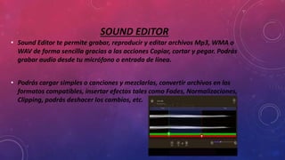 SOUND EDITOR
• Sound Editor te permite grabar, reproducir y editar archivos Mp3, WMA o
WAV de forma sencilla gracias a las acciones Copiar, cortar y pegar. Podrás
grabar audio desde tu micrófono o entrada de línea.
• Podrás cargar simples o canciones y mezclarlas, convertir archivos en los
formatos compatibles, insertar efectos tales como Fades, Normalizaciones,
Clipping, podrás deshacer los cambios, etc.
 
