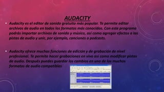 AUDACITY
• Audacity es el editor de sonido gratuito más popular. Te permite editar
archivos de audio en todos los formatos más conocidos. Con este programa
podrás importar archivos de sonido y música, así como agregar efectos a las
pistas de audio y unir, por ejemplo, canciones o podcasts.
• Audacity ofrece muchas funciones de edición y de grabación de nivel
profesional. Te permite hacer grabaciones en vivo así como modificar pistas
de audio. Después puedes guardar los cambios en uno de los muchos
formatos de audio compatibles
 