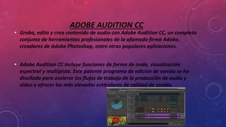 ADOBE AUDITION CC
• Graba, edita y crea contenido de audio con Adobe Audition CC, un completo
conjunto de herramientas profesionales de la afamada firma Adobe,
creadores de Adobe Photoshop, entre otras populares aplicaciones.
• Adobe Audition CC incluye funciones de forma de onda, visualización
espectral y multipista. Este potente programa de edición de sonido se ha
diseñado para acelerar los flujos de trabajo de la producción de audio y
vídeo y ofrecer los más elevados estándares de calidad de sonido.
 