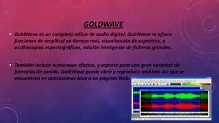 GOLDWAVE
• GoldWave es un completo editor de audio digital. GoldWave te ofrece
funciones de amplitud en tiempo real, visualización de espectros, y
osciloscopios espectográficos, edición inteligente de ficheros grandes.
• También incluye numerosos efectos, y soporte para una gran variedad de
formatos de sonido. GoldWave puede abrir y reproducir archivos AU que se
encuentren en aplicaciones Java o en páginas Web.
 