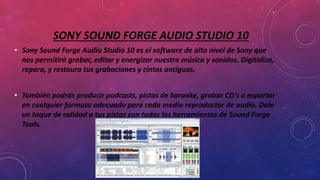 SONY SOUND FORGE AUDIO STUDIO 10
• Sony Sound Forge Audio Studio 10 es el software de alto nivel de Sony que
nos permitirá grabar, editar y energizar nuestra música y sonidos. Digitaliza,
repara, y restaura tus grabaciones y cintas antiguas.
• También podrás producir podcasts, pistas de karaoke, grabar CD's o exportar
en cualquier formato adecuado para cada medio reproductor de audio. Dale
un toque de calidad a tus pistas con todas las herramientas de Sound Forge
Tools.
 