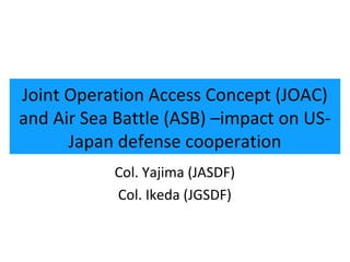 1




Joint Operation Access Concept (JOAC)
and Air Sea Battle (ASB) –impact on US-
      Japan defense cooperation
           Col. Yajima (JASDF)
           Col. Ikeda (JGSDF)
 