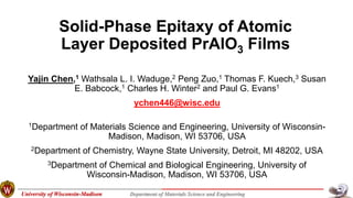 University of Wisconsin-Madison Department of Materials Science and Engineering
Solid-Phase Epitaxy of Atomic
Layer Deposited PrAlO3 Films
Yajin Chen,1 Wathsala L. I. Waduge,2 Peng Zuo,1 Thomas F. Kuech,3 Susan
E. Babcock,1 Charles H. Winter2 and Paul G. Evans1
ychen446@wisc.edu
1Department of Materials Science and Engineering, University of Wisconsin-
Madison, Madison, WI 53706, USA
2Department of Chemistry, Wayne State University, Detroit, MI 48202, USA
3Department of Chemical and Biological Engineering, University of
Wisconsin-Madison, Madison, WI 53706, USA
 