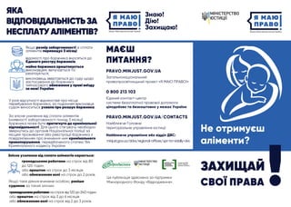 ЯКА
ВІДПОВІДАЛЬНІСТЬЗА
НЕСПЛАТУАЛІМЕНТІВ?
PRAVO.MINJUST.GOV.UA
МАЄШ
ПИТАННЯ?
Загальнонаціональний
правопросвітницький проект «Я МАЮ ПРАВО!»
0 800 213 103
Єдиний контакт-центр
системи безоплатної правової допомоги:
PRAVO.MINJUST.GOV.UA/CONTACTS
Найближче Головне
територіальне управління юстиції
цілодобово та безкоштовно у межах України
Якщо розмір заборгованості зі сплати
аліментів перевищує 3 місяці:
ЗАХИЩАЙ
СВОЇ ПРАВА
Не отримуєш
аліменти?
Ця публікація здійснена за підтримки
Міжнародного Фонду «Відродження».
Найближче управління або відділ ДВС:
minjust.gov.ua/ddvs/regional-offices/upr-ta-viddily-dvs
відомості про боржника вносяться до
Єдиного реєстру боржників;
майно боржника арештовується
виконавцем, вилучається та
реалізується;
виконавець звертається до суду щодо
застосування до боржника
тимчасового обмеження у праві виїзду
за межі України.
У разі відсутності відомостей про місце
перебування боржника, за поданням виконавця
судом виноситься ухвала про розшук боржника.
За злісне ухилення від сплати аліментів
(наявності заборгованості понад 3 місяці)
боржника може бути притягнуто до кримінальної
відповідальності. Для цього стягувачу необхідно
звернутись до органів Національної поліції за
місцем проживання або реєстрації боржника з
повідомленням про вчинення ним кримінального
правопорушення, передбаченого статею 164
Кримінального кодексу України.
Злісне ухилення від сплати аліментів карається:
громадськими роботами на строк від 80
до 120 годин
або арештом на строк до 3 місяців
або обмеженням волі на строк до 2 років.
Якщо таке діяння вчинене особою, раніше
судимою за такий злочин:
громадськимироботаминастроквід120до240годин
або арештом на строк від 3 до 6 місяців
або обмеженням волі на строк від 2 до 3 років.
 