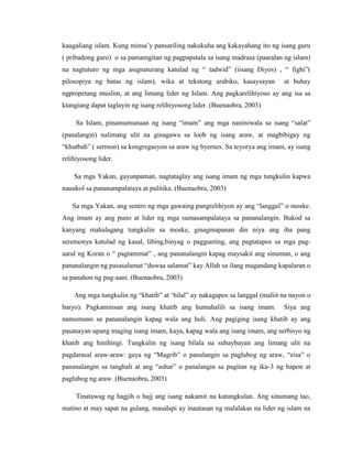 kaugaliang islam. Kung minsa‟y pansariling nakukuha ang kakayahang ito ng isang guru
( pribadong guro) o sa pamamgitan ng pagpapatala sa isang madrasa (paaralan ng islam)
na nagtuturo ng mga asignaturang katulad ng “ tadwid” (iisang Diyos) , “ fighi”(
pilosopiya ng batas ng islam), wika at tekstong arabiko, kasaysayan at buhay
ngpropetang muslim, at ang limang lider ng Islam. Ang pagkarelihiyoso ay ang isa sa
ktangiang dapat taglayin ng isang relihiyosong lider. (Buenaobra, 2003)
Sa Islam, pinamumunuan ng isang “imam” ang mga naniniwala sa isang “salat”
(panalangin) nalimang ulit na ginagawa sa loob ng isang araw, at magbibigay ng
“khutbah” ( sermon) sa kongregasyon sa araw ng byernes. Sa teyorya ang imam, ay isang
relihiyosong lider.
Sa mga Yakan, gayunpaman, nagtataglay ang isang imam ng mga tungkulin kapwa
nauukol sa pananampalataya at pulitika. (Buenaobra, 2003)
Sa mga Yakan, ang sentro ng mga gawaing pangrelihiyon ay ang “langgal” o moske.
Ang imam ay ang puno at lider ng mga sumasampalataya sa pananalangin. Bukod sa
kanyang mahalagang tungkulin sa moske, ginagmapanan din niya ang iba pang
seremonya katulad ng kasal, libing,binyag o paggunting, ang pagtatapos sa mga pag-
aaral ng Koran o “ pagtammat” , ang pananalangin kapag maysakit ang sinuman, o ang
pananalangin ng pasasalamat “duwaa salamat” kay Allah sa ilang magandang kapalaran o
sa panahon ng pag-aani. (Buenaobra, 2003)
Ang mga tungkulin ng “khatib” at „bilal” ay nakagapos sa langgal (maliit na nayon o
baryo). Pagkaminsan ang isang khatib ang humahalili sa isang imam. Siya ang
namumuno sa pananalangin kapag wala ang huli. Ang pagiging isang khatib ay ang
pasanayan upang maging isang imam, kaya, kapag wala ang isang imam, ang serbisyo ng
khatib ang hinihingi. Tungkulin ng isang bilala na subaybayan ang limang ulit na
pagdarasal araw-araw: gaya ng “Magrib” o panalangin sa paglubog ng araw, “eisa” o
pananalangin sa tanghali at ang “ashar” o panalangin sa pagitan ng ika-3 ng hapon at
paglubog ng araw. (Buenaobra, 2003)
Tinatawag ng hagjih o hajj ang isang nakamit na katungkulan. Ang sinumang tao,
matino at may sapat na gulang, masalapi ay inaatasan ng malalakas na lider ng islam na
 