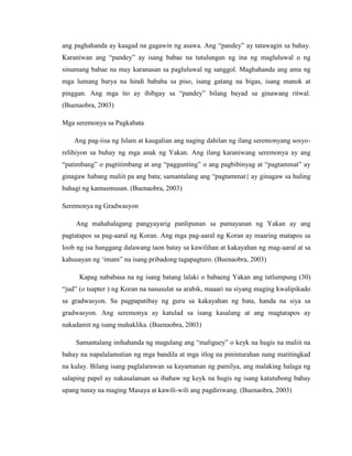 ang paghahanda ay kaagad na gagawin ng asawa. Ang “pandey” ay tatawagin sa bahay.
Karaniwan ang “pandey” ay isang babae na tutulungan ng ina ng magluluwal o ng
sinumang babae na may karanasan sa pagluluwal ng sanggol. Maghahanda ang ama ng
mga lumang barya na hindi bababa sa piso, isang gatang na bigas, isang manok at
pinggan. Ang mga ito ay ibibgay sa “pandey” bilang bayad sa ginawang ritwal.
(Buenaobra, 2003)
Mga seremonya sa Pagkabata
Ang pag-iisa ng Islam at kaugalian ang naging dahilan ng ilang seremonyang sosyo-
relihiyon sa buhay ng mga anak ng Yakan. Ang ilang karaniwang seremonya ay ang
“patimbang” o pagtitimbang at ang “paggunting” o ang pagbibinyag at “pagtammat” ay
ginagaw habang maliit pa ang bata; samantalang ang “pagtammat{ ay ginagaw sa huling
bahagi ng kamusmusan. (Buenaobra, 2003)
Seremonya ng Gradwasyon
Ang mahahalagang pangyayarig panlipunan sa pamayanan ng Yakan ay ang
pagtatapos sa pag-aaral ng Koran. Ang mga pag-aaral ng Koran ay maaring matapos sa
loob ng isa hanggang dalawang taon batay sa kawilihan at kakayahan ng mag-aaral at sa
kahusayan ng „imam” na isang pribadong tagapagturo. (Buenaobra, 2003)
Kapag nababasa na ng isang batang lalaki o babaeng Yakan ang tatlumpung (30)
“jud” (o tsapter ) ng Koran na nasusulat sa arabik, maaari na siyang maging kwalipikado
sa gradwasyon. Sa pagpapatibay ng guru sa kakayahan ng bata, handa na siya sa
gradwasyon. Ang seremonya ay katulad sa isang kasalang at ang magtatapos ay
nakadamit ng isang mahaklika. (Buenaobra, 2003)
Samantalang inihahanda ng magulang ang “maliguey” o keyk na hugis na maliit na
bahay na napalalamutian ng mga bandila at mga itlog na pininturahan nang matitingkad
na kulay. Bilang isang paglalarawan sa kayamanan ng pamilya, ang malaking halaga ng
salaping papel ay nakasalansan sa ibabaw ng keyk na hugis ng isang katutubong bahay
upang tunay na maging Masaya at kawili-wili ang pagdiriwang. (Buenaobra, 2003)
 