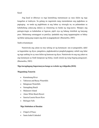 Kasal
Ang kasal at diborsyo sa mga katutubong mamamayan ay nasa ilalim ng mga
kaugalian at tradisyon. Sa gulang na nagsimula nang maramdaman ang pagkabasa sa
pagtugtog na tanda ng pagbibinata at ang babae ay nireregla na, na palatandaan sa
kababaihang yakan,ang dalawa ay itinuturing na handa ng mag-asawa. Matapos ang
patingin-tingin sa kababaihan at ligawan, pipili siya ng babang itinitibok ng kanyang
puso. Makaraang sumangguni sa pamilya, ipadadala ang isang tagapamagitan sa bahay
ng babae upang pag-usapan ang alok na pagpapakasal. (Buenaobra, 2003)
Sanhi at kamatayan
Naniniwala ang yakan na may tatlong uri ng kamatayan: una at pangunahin, dahil
sa kagustuhan ng diyos; pangalawa, pagkakasakit;at panghuli,pagpatay subalit ang lahat
ng mga sanhing ito ay nasa ilalim ng kautusan ng diyos. Naniniwala rin ang mg yakan na
ang kamatayan ay hindi katapusan ng buhay, kundi simula ng isang bagong pangyayari.
(Buenaobra, 2003)
Mga karagdagang Impormasyon hango sa website ng wikipedia.(2010)
Magandang Tanawin
 Kumalarang River
 Tabiawan and Busay Waterfalls
 Balagtasan Waterfalls
 Sumagdang Beach
 Malamawi Island
 Alano White Beach Resort
 Sunrise/Lanote Resort Row
 Bulingan Falls
Mga Simbahan at Dasalan
 Chapel of Peace
 Santa Isabel Cathedral
 