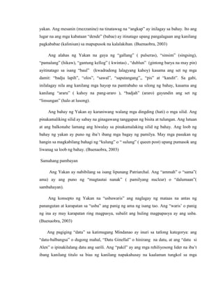 yakan. Ang mesanin (mezzanine) na tinatawag na “angkap” ay inilagay sa bahay. Ito ang
lugar na ang mga kabataan “dende” (babae) ay itinatago upang pangalagaan ang kanilang
pagkababae (kalinisan) sa mapupusok na kalalakihan. (Buenaobra, 2003)
Ang alahas ng Yakan na gaya ng “gallang” ( pulseras), “sinsim” (singsing),
“pamalang” (hikaw), “gantung kellog” ( kwintas) , “dublun” (gintong barya na may pin)
ayitinatago sa isang “baul” (kwadradong lalagyang kahoy) kasama ang set ng mga
damit: “badju lapih”, “olos”, “sawal”, “saputangang”,, “pis” at “kandit”. Sa gabi,
inilalagay nila ang kanilang mga hayop na pantrabaho sa silong ng bahay, kasama ang
kanilang “araru” ( kahoy na pang-araro ), “badjah” (araro) gayundin ang set ng
“linsungan” (halo at lusong).
Ang bahay ng Yakan ay karaniwang walang mga dingding (hati) o mga silid. Ang
pinakamaliking silid ay sabay na ginagawang tanggapan ng bisita at tulungan. Ang lutuan
at ang balkonahe lamang ang hiwalay sa pinakamalaking silid ng bahay. Ang loob ng
bahay ng yakan ay puno ng iba‟t ibang mga bagay ng pamilya. May mga pasukan ng
hangin sa magkabilang bahagi ng “kulung” o “ sulung” ( queen post) upang pumasok ang
liwanag sa loob ng bahay. (Buenaobra, 2003)
Samahang pambayan
Ang Yakan ay nabibilang sa isang lipunang Patriarchal. Ang “ammah” o “sama”(
ama) ay ang puno ng “magtautai nanak” ( pamilyang nuclear) o “dalumaan”(
sambahayan).
Ang konsepto ng Yakan na “usbawaris” ang naglagay ng mataas na antas ng
panangutan at karapatan sa “usba” ang panig ng ama ng isang tao. Ang “waris‟ o panig
ng ina ay may karapatan ring magpasya, subalit ang huling magpapasya ay ang usba.
(Buenaobra, 2003)
Ang pagiging “datu” sa katimugang Mindanao ay inuri sa tatlong kategorya: ang
“datu-balbangsa” o dugong mahal, “Datu Ginellal” o hinirang na datu, at ang “datu si
Alen” o ipinakilalang datu ang sarili. Ang “pakil” ay ang mga rehiliyosong lider na iba‟t
ibang kanilang titulo sa bias ng kanilang napakahusay na kaalaman tungkol sa mga
 