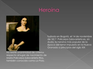 Heroínafusilada en Bogotá, el 14 de noviembre de 1817. Policarpa Salavarrieta es, sin duda, la heroína más popular de la época del terror impuesto en la Nueva Granada a principios del siglo XIXNo existe unanimidad de criterios respecto al lugar de nacimiento de María Policarpa Salavarrieta Ríos, también conocida como La Pola. 
