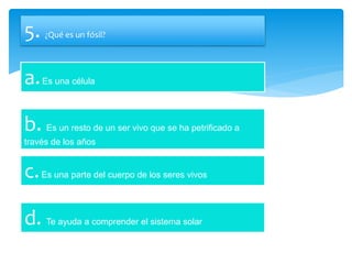 5. ¿Qué es un fósil?
a.Es una célula
b. Es un resto de un ser vivo que se ha petrificado a
través de los años
c.Es una parte del cuerpo de los seres vivos
d. Te ayuda a comprender el sistema solar
 