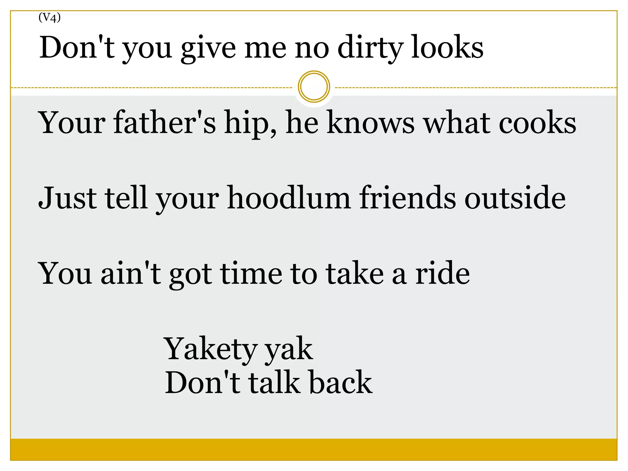 (V4)
Don't you give me no dirty looks
Your father's hip, he knows what cooks
Just tell your hoodlum friends outside
You ain't got time to take a ride
Yakety yak
Don't talk back
 