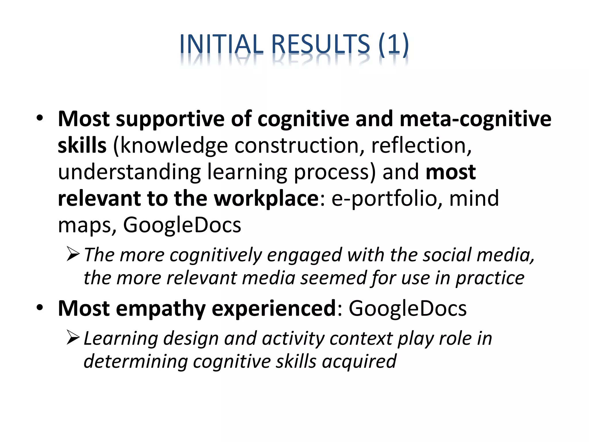 INITIAL RESULTS (1)
• Most supportive of cognitive and meta-cognitive
skills (knowledge construction, reflection,
understanding learning process) and most
relevant to the workplace: e-portfolio, mind
maps, GoogleDocs
The more cognitively engaged with the social media,
the more relevant media seemed for use in practice
• Most empathy experienced: GoogleDocs
Learning design and activity context play role in
determining cognitive skills acquired
 