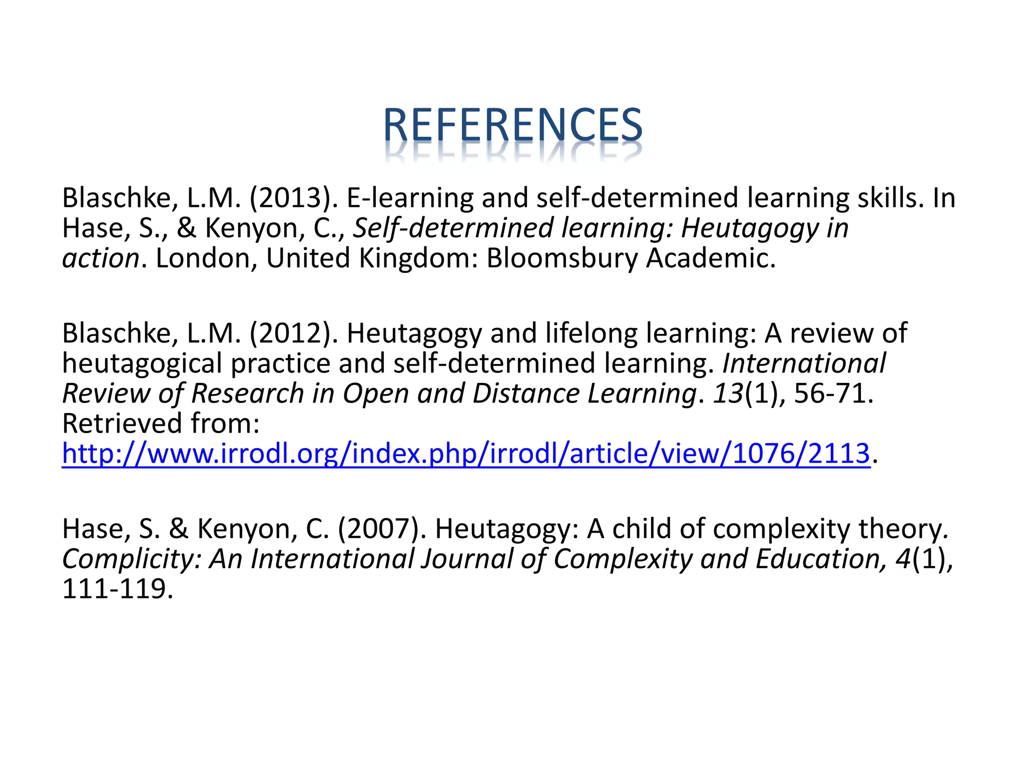REFERENCES
Blaschke, L.M. (2013). E-learning and self-determined learning skills. In
Hase, S., & Kenyon, C., Self-determined learning: Heutagogy in
action. London, United Kingdom: Bloomsbury Academic.
Blaschke, L.M. (2012). Heutagogy and lifelong learning: A review of
heutagogical practice and self-determined learning. International
Review of Research in Open and Distance Learning. 13(1), 56-71.
Retrieved from:
http://www.irrodl.org/index.php/irrodl/article/view/1076/2113.
Hase, S. & Kenyon, C. (2007). Heutagogy: A child of complexity theory.
Complicity: An International Journal of Complexity and Education, 4(1),
111-119.
 