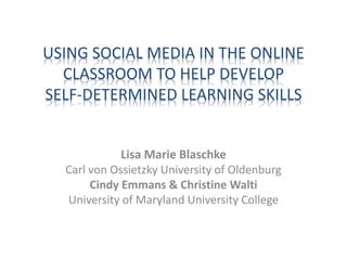 USING SOCIAL MEDIA IN THE ONLINE
CLASSROOM TO HELP DEVELOP
SELF-DETERMINED LEARNING SKILLS
Lisa Marie Blaschke
Carl von Ossietzky University of Oldenburg
Cindy Emmans & Christine Walti
University of Maryland University College
 