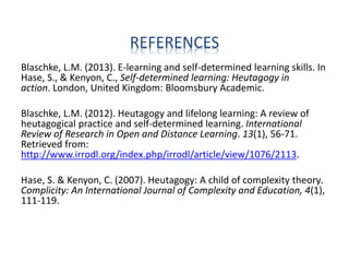 REFERENCES
Blaschke, L.M. (2013). E-learning and self-determined learning skills. In
Hase, S., & Kenyon, C., Self-determined learning: Heutagogy in
action. London, United Kingdom: Bloomsbury Academic.
Blaschke, L.M. (2012). Heutagogy and lifelong learning: A review of
heutagogical practice and self-determined learning. International
Review of Research in Open and Distance Learning. 13(1), 56-71.
Retrieved from:
http://www.irrodl.org/index.php/irrodl/article/view/1076/2113.
Hase, S. & Kenyon, C. (2007). Heutagogy: A child of complexity theory.
Complicity: An International Journal of Complexity and Education, 4(1),
111-119.
 