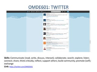 OMDE601: TWITTER
Skills: Communicate (read, write, discuss, interact); collaborate; search; explore; listen;
connect; share; think critically; reflect; support others; build community; promote (self);
exchange
Link: https://twitter.com/OMDE601
 