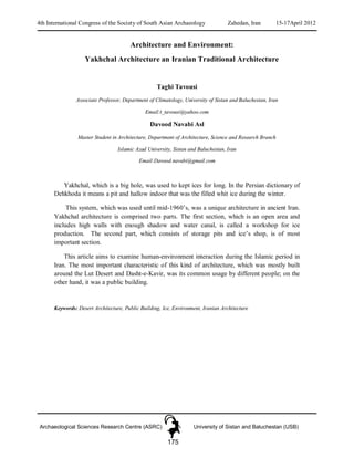 4th International Congress of the Society of South Asian Archaeology Zahedan, Iran 15-17April 2012
Archaeological Sciences Research Centre (ASRC) University of Sistan and Baluchestan (USB)
175
Architecture and Environment:
Yakhchal Architecture an Iranian Traditional Architecture
Taghi Tavousi
Associate Professor, Department of Climatology, University of Sistan and Baluchestan, Iran
Email:t_tavousi@yahoo.com
Davood Navabi Asl
Master Student in Architecture, Department of Architecture, Science and Research Branch
Islamic Azad University, Sistan and Baluchestan, Iran
Email:Davood.navabi@gmail.com
Yakhchal, which is a big hole, was used to kept ices for long. In the Persian dictionary of
Dehkhoda it means a pit and hallow indoor that was the filled whit ice during the winter.
This system, which was used until mid-1960’s, was a unique architecture in ancient Iran.
Yakhchal architecture is comprised two parts. The first section, which is an open area and
includes high walls with enough shadow and water canal, is called a workshop for ice
production. The second part, which consists of storage pits and ice’s shop, is of most
important section.
This article aims to examine human-environment interaction during the Islamic period in
Iran. The most important characteristic of this kind of architecture, which was mostly built
around the Lut Desert and Dasht-e-Kavir, was its common usage by different people; on the
other hand, it was a public building.
Keywords: Desert Architecture, Public Building, Ice, Environment, Iranian Architecture
 