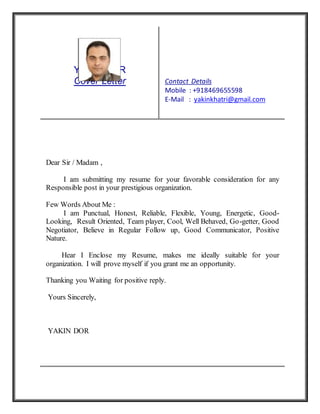 YAKIN DOR
Cover Letter Contact Details
Mobile : +918469655598
E-Mail : yakinkhatri@gmail.com
Dear Sir / Madam ,
I am submitting my resume for your favorable consideration for any
Responsible post in your prestigious organization.
Few Words About Me :
I am Punctual, Honest, Reliable, Flexible, Young, Energetic, Good-
Looking, Result Oriented, Team player, Cool, Well Behaved, Go-getter, Good
Negotiator, Believe in Regular Follow up, Good Communicator, Positive
Nature.
Hear I Enclose my Resume, makes me ideally suitable for your
organization. I will prove myself if you grant me an opportunity.
Thanking you Waiting for positive reply.
Yours Sincerely,
YAKIN DOR
 